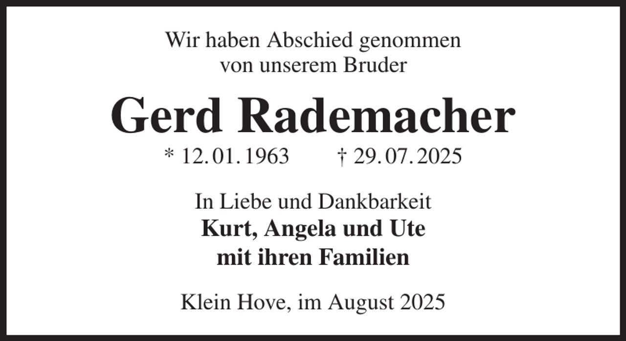 <p>Wir haben Abschied genommen<br />von unserem Bruder<br />Gerd Rademacher<br />* 12. 01. 1963 † 29. 07. 2025<br />In Liebe und Dankbarkeit<br />Kurt, Angela und Ute<br />mit ihren Familien<br />Klein Hove, im August 2025</p>