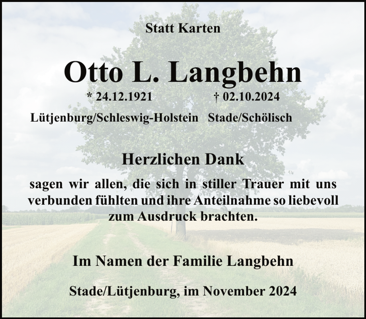 <p>Statt Karten</p><p>Otto L. Langbehn<br />* 24.12.1921</p><p>† 02.10.2024</p><p>Lütjenburg/Schleswig-Holstein Stade/Schölisch</p><p>Herzlichen Dank<br />sagen wir allen, die sich in stiller Trauer mit uns<br />verbunden fühlten und ihre Anteilnahme so liebevoll<br />zum Ausdruck brachten.</p><p>Im Namen der Familie Langbehn<br />Stade/Lütjenburg, im November 2024</p>