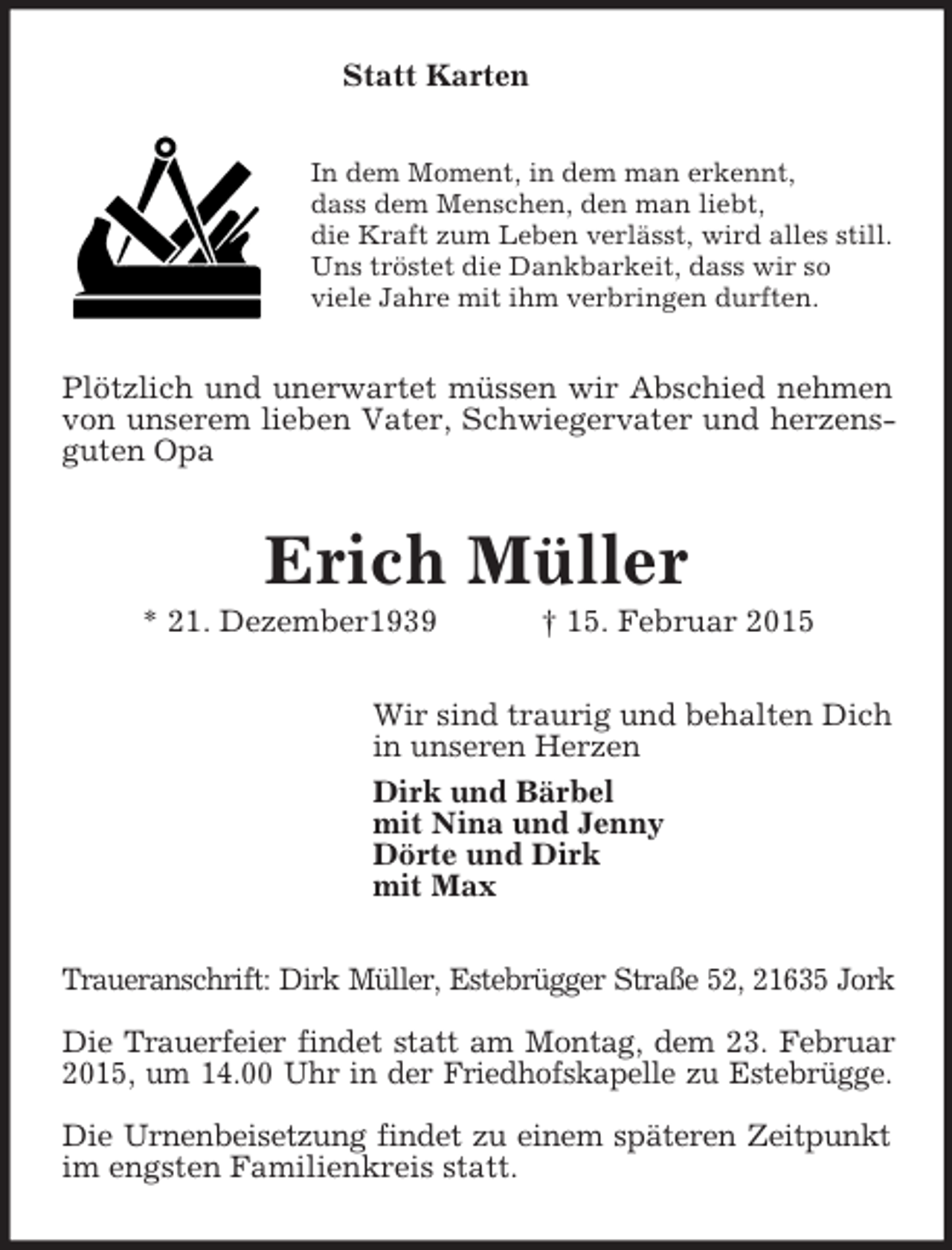 <p>Statt Karten<br />In dem Moment, in dem man erkennt,<br />dass dem Menschen, den man liebt,<br />die Kraft zum Leben verlässt, wird alles still.<br />Uns tröstet die Dankbarkeit, dass wir so<br />viele Jahre mit ihm verbringen durften.<br />Plötzlich und unerwartet müssen wir Abschied nehmen von unserem lieben Vater, Schwiegervater und herzensguten Opa<br />Erich Müller<br />* 21. Dezember1939 † 15. Februar 2015<br />Wir sind traurig und behalten Dich<br />in unseren Herzen<br />Dirk und Bärbel<br />mit Nina und Jenny<br />Dörte und Dirk<br />mit Max<br />Traueranschrift: Dirk Müller, Estebrügger Straße 52, 21635 Jork</p><p>Die Trauerfeier findet statt am Montag, dem 23. Februar<br />2015, um 14.00 Uhr in der Friedhofskapelle zu Estebrügge.</p><p>Die Urnenbeisetzung findet zu einem späteren Zeitpunkt<br />im engsten Familienkreis statt.</p>