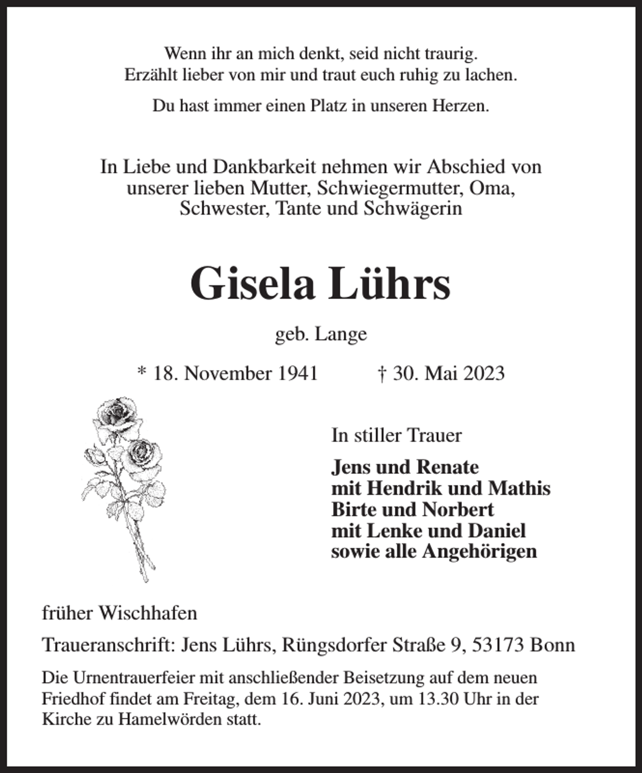 <p>Wenn ihr an mich denkt, seid nicht traurig.<br />Erzählt lieber von mir und traut euch ruhig zu lachen.<br />Du hast immer einen Platz in unseren Herzen.<br />In Liebe und Dankbarkeit nehmen wir Abschied von<br />unserer lieben Mutter, Schwiegermutter, Oma,<br />Schwester, Tante und Schwägerin<br />Gisela Lührs<br />geb. Lange<br />* 18. November 1941 † 30. Mai 2023<br />In stiller Trauer<br />Jens und Renate<br />mit Hendrik und Mathis<br />Birte und Norbert<br />mit Lenke und Daniel<br />sowie alle Angehörigen<br />früher Wischhafen<br />Traueranschrift: Jens Lührs, Rüngsdorfer Straße 9, 53173 Bonn<br />Die Urnentrauerfeier mit anschließender Beisetzung auf dem neuen<br />Friedhof findet am Freitag, dem 16. Juni 2023, um 13.30 Uhr in der<br />Kirche zu Hamelwörden statt.</p>