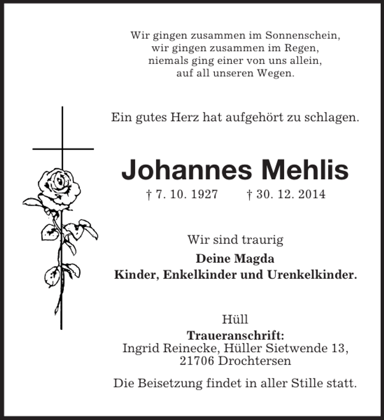 <p>Wir gingen zusammen im Sonnenschein,<br />wir gingen zusammen im Regen,<br />niemals ging einer von uns allein,<br />auf all unseren Wegen.<br />Ein gutes Herz hat aufgehört zu schlagen.<br />Johannes Mehlis<br />† 7. 10. 1927 † 30. 12. 2014<br />Wir sind traurig<br />Deine Magda<br />Kinder, Enkelkinder und Urenkelkinder.<br />Hüll<br />Traueranschrift:<br />Ingrid Reinecke, Hüller Sietwende 13,<br />21706 Drochtersen<br />Die Beisetzung findet in aller Stille statt.</p>
