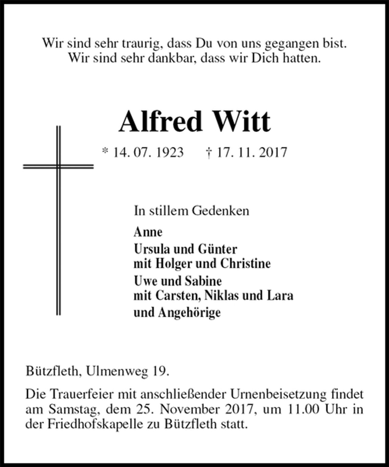 <p>Wir sind sehr traurig, dass Du von uns gegangen bist.<br />Wir sind sehr dankbar, dass wir Dich hatten.<br />Alfred Witt<br />* 14. 07. 1923 † 17. 11. 2017<br />In stillem Gedenken<br />Anne<br />Ursula und Günter<br />mit Holger und Christine<br />Uwe und Sabine<br />mit Carsten, Niklas und Lara<br />und Angehörige<br />Bützfleth, Ulmenweg 19.<br />Die Trauerfeier mit anschließender Urnenbeisetzung findet am Samstag, dem 25. November 2017, um 11.00 Uhr in der Friedhofskapelle zu Bützfleth statt.</p>