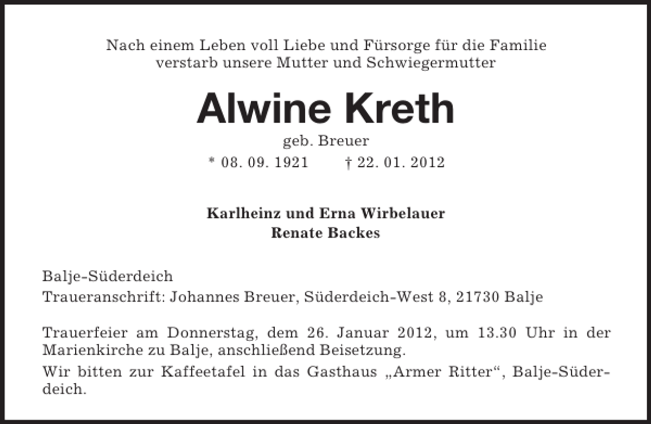 <p>Nach einem Leben voll Liebe und Fürsorge für die Familie<br />verstarb unsere Mutter und Schwiegermutter</p><p>Alwine Kreth<br />geb. Breuer<br />* 08. 09. 1921<br />† 22. 01. 2012<br />Karlheinz und Erna Wirbelauer<br />Renate Backes<br />Balje-Süderdeich<br />Traueranschrift: Johannes Breuer, Süderdeich-West 8, 21730 Balje<br />Trauerfeier am Donnerstag, dem 26. Januar 2012, um 13.30 Uhr in der<br />Marienkirche zu Balje, anschließend Beisetzung.<br />Wir bitten zur Kaffeetafel in das Gasthaus „Armer Ritter“, Balje-Süderdeich.</p>