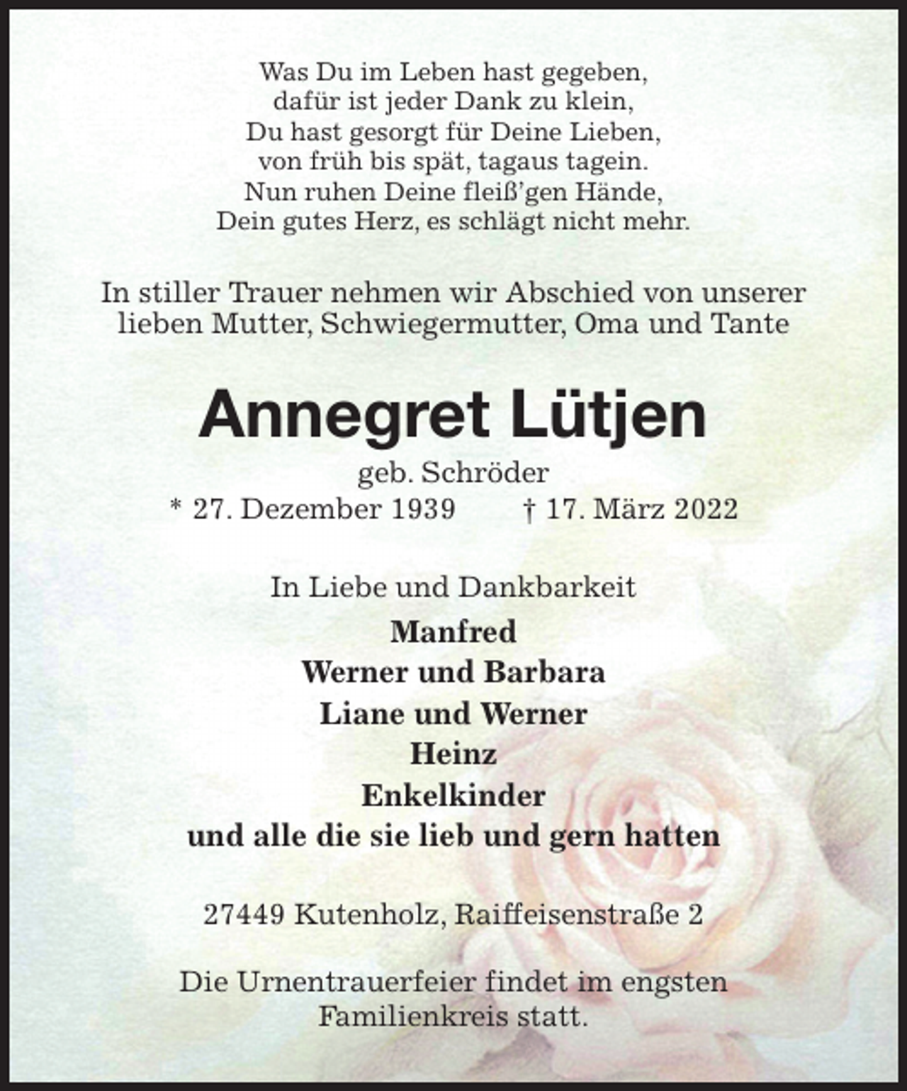 <p>Was Du im Leben hast gegeben,<br />dafür ist jeder Dank zu klein,<br />Du hast gesorgt für Deine Lieben,<br />von früh bis spät, tagaus tagein.<br />Nun ruhen Deine fleiß'gen Hände,<br />Dein gutes Herz, es schlägt nicht mehr.<br />In stiller Trauer nehmen wir Abschied von unserer<br />lieben Mutter, Schwiegermutter, Oma und Tante<br />Annegret Lütjen<br />geb. Schröder<br />* 27. Dezember 1939 † 17. März 2022<br />In Liebe und Dankbarkeit<br />Manfred<br />Werner und Barbara<br />Liane und Werner<br />Heinz<br />Enkelkinder<br />und alle die sie lieb und gern hatten<br />27449 Kutenholz, Raiffeisenstraße 2</p>
<p>Die Urnentrauerfeier findet im engsten<br />Familienkreis statt.</p>