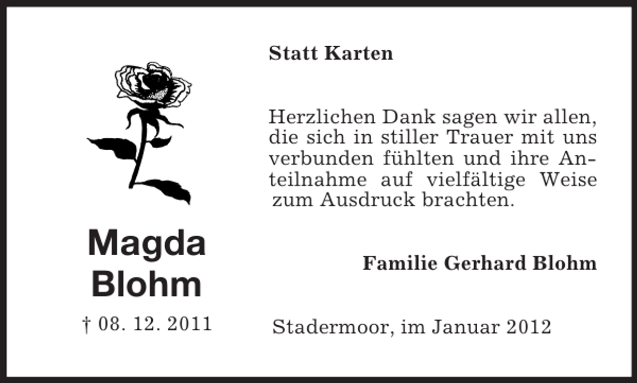 <p>Statt Karten<br />Herzlichen Dank sagen wir allen,<br />die sich in stiller Trauer mit uns<br />verbunden fühlten und ihre Anteilnahme auf vielfältige Weise<br />zum Ausdruck brachten.</p><p>Magda<br />Blohm<br />† 08. 12. 2011</p><p>Familie Gerhard Blohm<br />Stadermoor, im Januar 2012</p>