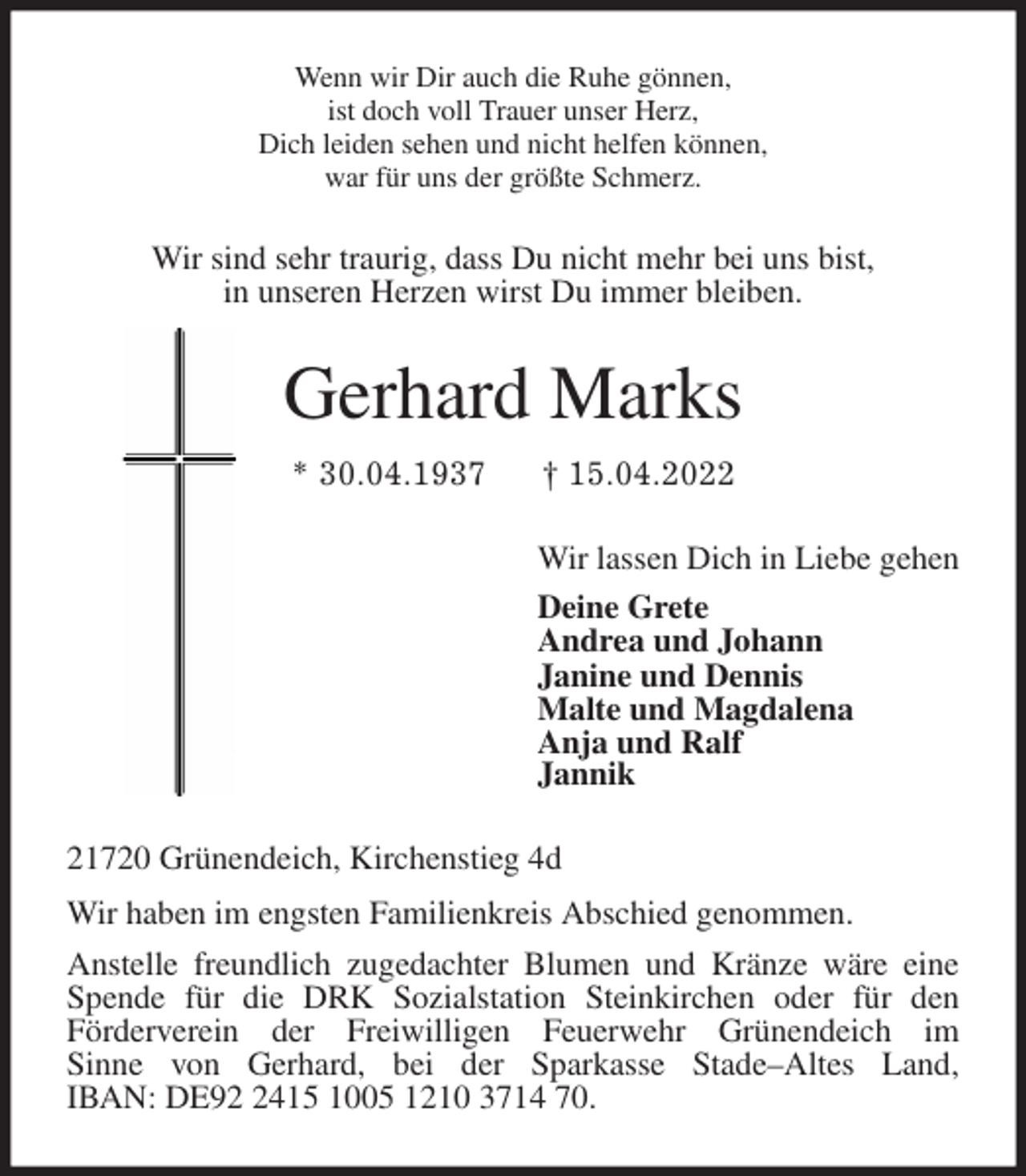 <p>Wenn wir Dir auch die Ruhe gönnen,<br />ist doch voll Trauer unser Herz,<br />Dich leiden sehen und nicht helfen können,<br />war für uns der größte Schmerz.<br />Wir sind sehr traurig, dass Du nicht mehr bei uns bist,<br />in unseren Herzen wirst Du immer bleiben.<br />Gerhard Marks<br />* 30.04.1937 † 15.04.2022<br />Wir lassen Dich in Liebe gehen<br />Deine Grete<br />Andrea und Johann<br />Janine und Dennis<br />Malte und Magdalena<br />Anja und Ralf<br />Jannik<br />21720 Grünendeich, Kirchenstieg 4d<br />Wir haben im engsten Familienkreis Abschied genommen.<br />Anstelle freundlich zugedachter Blumen und Kränze wäre eine Spende für die DRK Sozialstation Steinkirchen oder für den<br />Förderverein der Freiwilligen Feuerwehr Grünendeich im<br />Sinne von Gerhard, bei der Sparkasse Stade-Altes Land,<br />IBAN: DE92 2415 1005 1210 3714 70.</p>