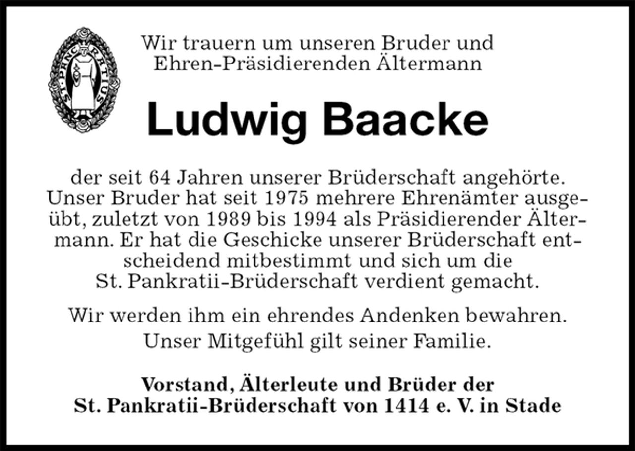 <p>Wir trauern um unseren Bruder und<br />Ehren-Präsidierenden Ältermann<br />Ludwig Baacke<br />der seit 64 Jahren unserer Brüderschaft angehörte.<br />Unser Bruder hat seit 1975 mehrere Ehrenämter ausgeübt, zuletzt von 1989 bis 1994 als Präsidierender Ältermann. Er hat die Geschicke unserer Brüderschaft entscheidend mitbestimmt und sich um die<br />St. Pankratii-Brüderschaft verdient gemacht.<br />Wir werden ihm ein ehrendes Andenken bewahren.<br />Unser Mitgefühl gilt seiner Familie.<br />Vorstand, Älterleute und Brüder der<br />St. Pankratii-Brüderschaft von 1414 e. V. in Stade</p>