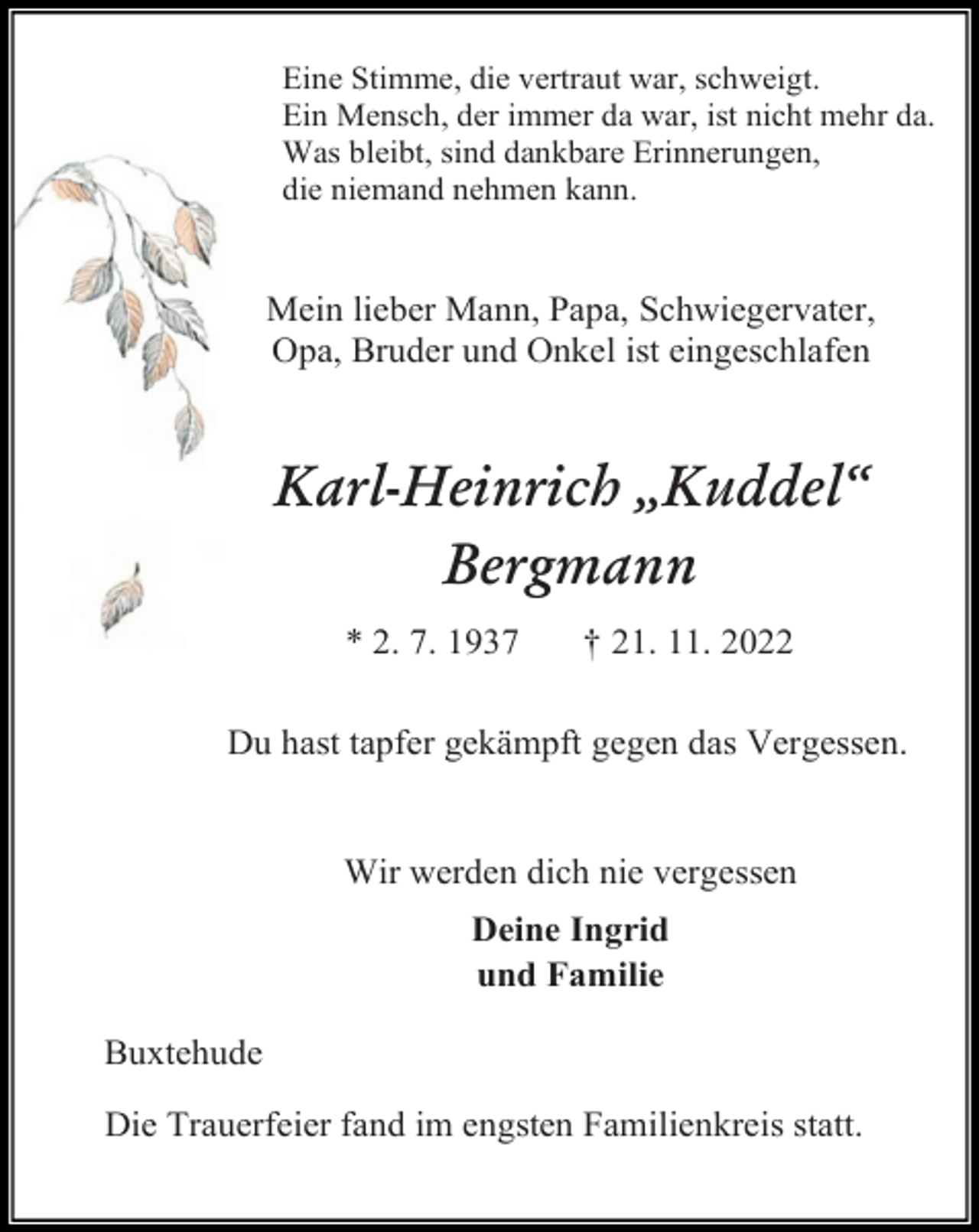 <p>Eine Stimme, die vertraut war, schweigt.<br />Ein Mensch, der immer da war, ist nicht mehr da.<br />Was bleibt, sind dankbare Erinnerungen,<br />die niemand nehmen kann.<br />Mein lieber Mann, Papa, Schwiegervater,<br />Opa, Bruder und Onkel ist eingeschlafen<br />Karl-Heinrich „Kuddel“<br />Bergmann<br />* 2. 7. 1937 † 21. 11. 2022<br />Du hast tapfer gekämpft gegen das Vergessen.<br />Wir werden dich nie vergessen<br />Deine Ingrid<br />und Familie<br />Buxtehude<br />Die Trauerfeier fand im engsten Familienkreis statt.</p>