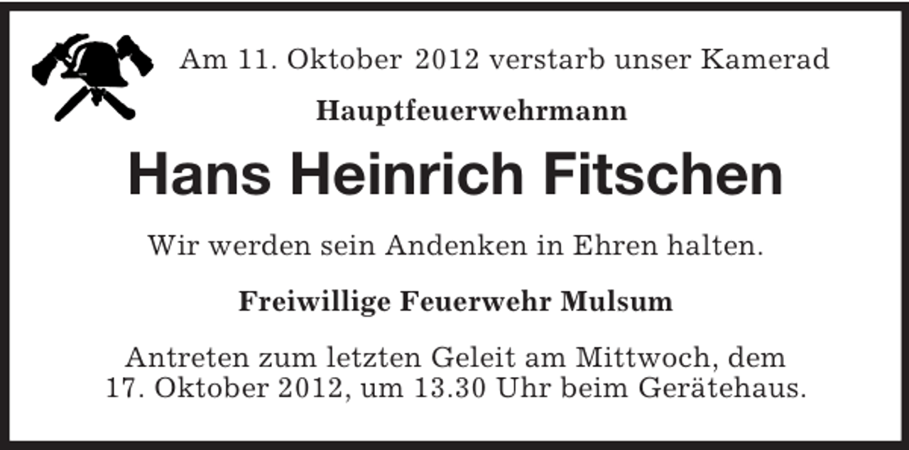 <p>Am 11. Oktober 2012 verstarb unser Kamerad<br />Hauptfeuerwehrmann<br />Hans Heinrich Fitschen<br />Wir werden sein Andenken in Ehren halten.<br />Freiwillige Feuerwehr Mulsum<br />Antreten zum letzten Geleit am Mittwoch, dem<br />17. Oktober 2012, um 13.30 Uhr beim Gerätehaus.</p>