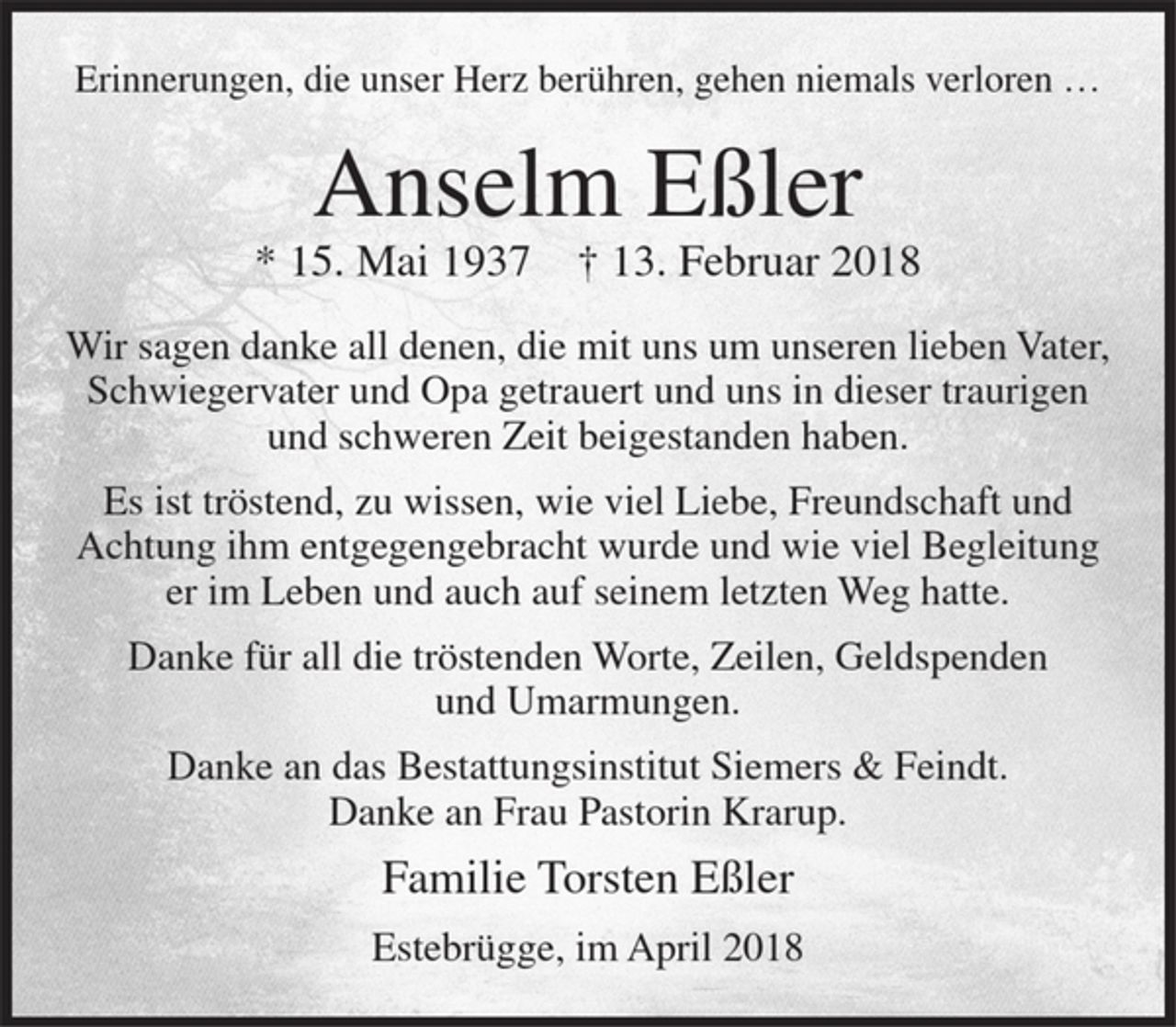 <p>Erinnerungen, die unser Herz berühren, gehen niemals verloren...</p><p>Anselm Eßler</p><p>* 15. Mai 1937 + 13. Februar 2018</p><p>Wir sagen danke all denen, die mit uns um unseren lieben Vater, Schwiegervater und Opa getrauert und uns in dieser traurigen und schweren Zeit beigestanden haben.</p><p>Es ist tröstend, zu wissen, wie viel Liebe, Freundschaft und Achtung ihm entgegengebracht wurde und wie viel Begleitung er im Leben und auch auf seinem letzten Weg hatte.</p><p>Danke für all die tröstenden Worte, Zeilen, Geldspenden und Umarmungen.</p><p>Danke an das Bestattungsinstitut Siemers &amp; Feindt.</p><p>Danke an Frau Pastorin Krarup.</p><p>Familie Torsten Eßler</p><p>Estebrügge, im April 2018</p>