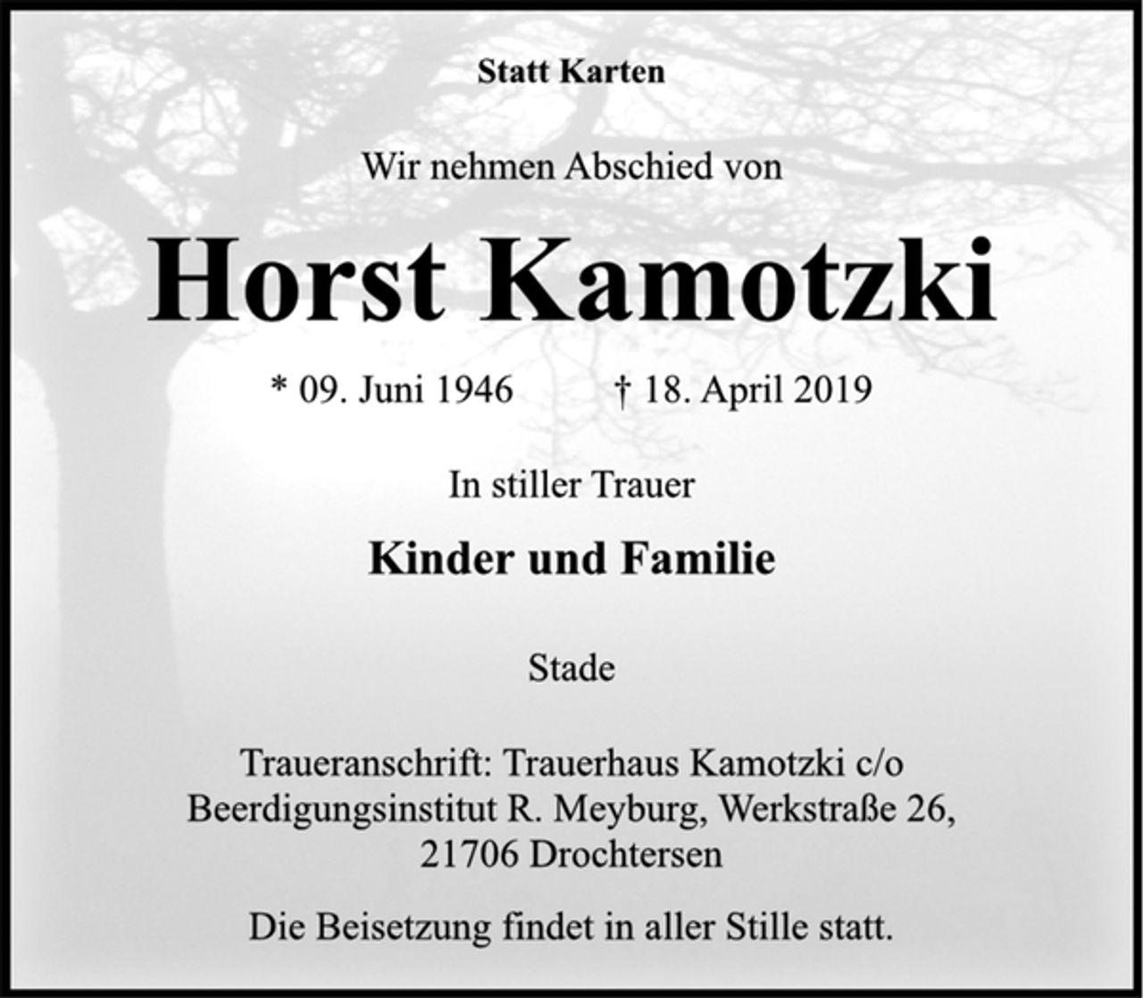 <p>Statt Karten<br />Wir nehmen Abschied von<br />Horst Kamotzki<br />* 09. Juni 1946 † 18. April 2019<br />In stiller Trauer<br />Kinder und Familie<br />Stade<br />Traueranschrift: Trauerhaus Kamotzki c/o<br />Beerdigungsinstitut R. Meyburg, Werkstraße 26,<br />21706 Drochtersen<br />Die Beisetzung findet in aller Stille statt.</p>