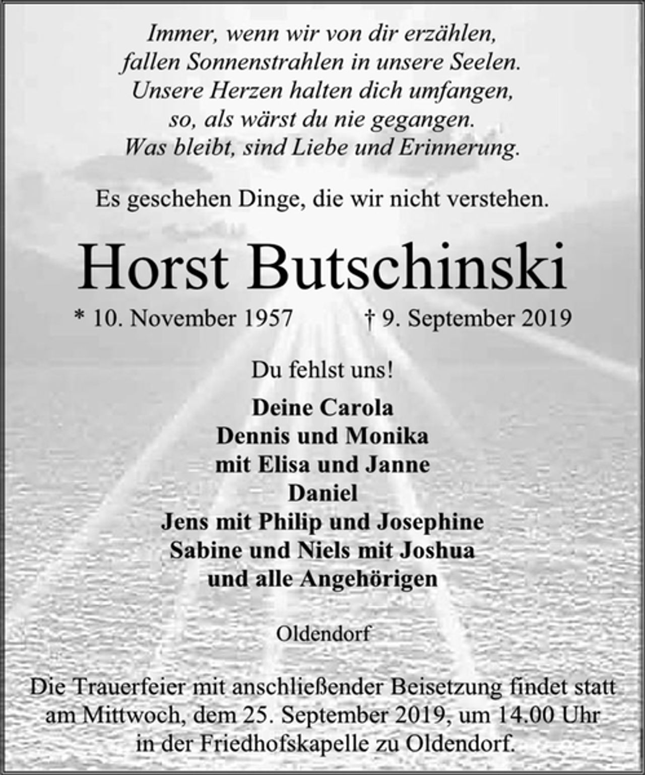 <p>Immer, wenn wir von dir erzählen,<br />fallen Sonnenstrahlen in unsere Seelen.<br />Unsere Herzen halten dich umfangen,<br />so, als wärst du nie gegangen.<br />Was bleibt, sind Liebe und Erinnerung.<br />Es geschehen Dinge, die wir nicht verstehen.<br />Horst Butschinski<br />* 10. November 1957 † 9. September 2019<br />Du fehlst uns!<br />Deine Carola<br />Dennis und Monika<br />mit Elisa und Janne<br />Daniel<br />Jens mit Philip und Josephine<br />Sabine und Niels mit Joshua<br />und alle Angehörigen<br />Oldendorf<br />Die Trauerfeier mit anschließender Beisetzung findet statt am Mittwoch, dem 25. September 2019, um 14.00 Uhr<br />in der Friedhofskapelle zu Oldendorf.</p>