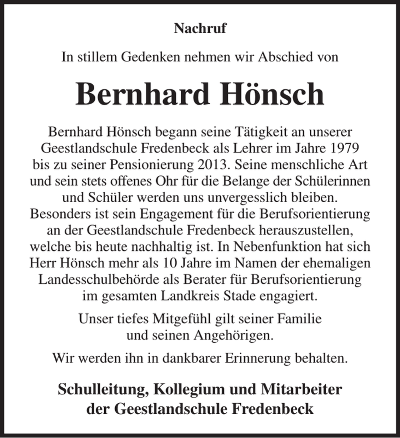 <p>Nachruf<br />In stillem Gedenken nehmen wir Abschied von<br />Bernhard Hönsch<br />Bernhard Hönsch begann seine Tätigkeit an unserer<br />Geestlandschule Fredenbeck als Lehrer im Jahre 1979<br />bis zu seiner Pensionierung 2013. Seine menschliche Art und sein stets offenes Ohr für die Belange der Schülerinnen und Schüler werden uns unvergesslich bleiben.<br />Besonders ist sein Engagement für die Berufsorientierung an der Geestlandschule Fredenbeck herauszustellen,<br />welche bis heute nachhaltig ist. In Nebenfunktion hat sich Herr Hönsch mehr als 10 Jahre im Namen der ehemaligen Landesschulbehörde als Berater für Berufsorientierung<br />im gesamten Landkreis Stade engagiert.<br />Unser tiefes Mitgefühl gilt seiner Familie<br />und seinen Angehörigen.<br />Wir werden ihn in dankbarer Erinnerung behalten.<br />Schulleitung, Kollegium und Mitarbeiter<br />der Geestlandschule Fredenbeck</p>