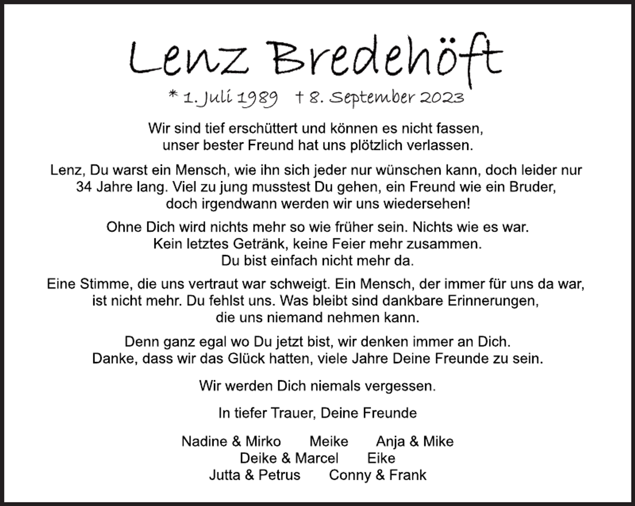 <p>Lenz Bredehöft<br />*1. Juli 1989 +8. September 2023<br />Wir sind tief erschüttert und können es nicht fassen,<br />unser bester Freund hat uns plötzlich verlassen.<br />Lenz, Du warst ein Mensch, wie ihn sich jeder nur wünschen kann, doch leider nur<br />Lenz Bredehöft<br />*1. Juli 1989 +<br />34 Jahre lang. Viel zu jung musstest Du gehen, ein Freund wie ein Bruder,<br />doch irgendwann werden wir uns wiedersehen!<br />Ohne Dich wird nichts mehr so wie früher sein. Nichts wie es war.<br />Kein letztes Getränk, keine Feier mehr zusammen.<br />Du bist einfach nicht mehr da.<br />Eine Stimme, die uns vertraut war schweigt. Ein Mensch, der immer für uns da war,<br />ist nicht mehr. Du fehlst uns. Was bleibt sind dankbare Erinnerungen,<br />die uns niemand nehmen kann.<br />Denn ganz egal wo Du jetzt bist, wir denken immer an Dich.<br />Danke, dass wir das Glück hatten, viele Jahre Deine Freunde zu sein.<br />Wir werden Dich niemals vergessen.<br />In tiefer Trauer, Deine Freunde<br />Nadine &amp; Mirko Meike Anja &amp; Mike<br />Deike &amp; Marcel Eike<br />Jutta &amp; Petrus Conny &amp; Frank</p>