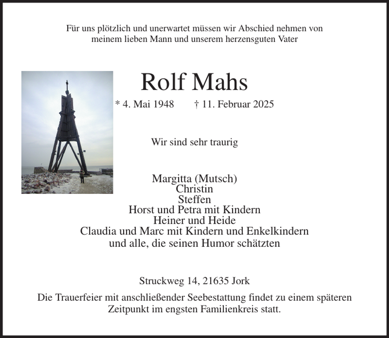 <p>Für uns plötzlich und unerwartet müssen wir Abschied nehmen von<br />meinem lieben Mann und unserem herzensguten Vater<br />Rolf Mahs<br />* 4. Mai 1948 † 11. Februar 2025<br />Wir sind sehr traurig<br />Margitta (Mutsch)<br />Christin<br />Steffen<br />Horst und Petra mit Kindern<br />Heiner und Heide<br />Claudia und Marc mit Kindern und Enkelkindern<br />und alle, die seinen Humor schätzten<br />Struckweg 14, 21635 Jork<br />Die Trauerfeier mit anschließender Seebestattung findet zu einem späteren<br />Zeitpunkt im engsten Familienkreis statt.</p>