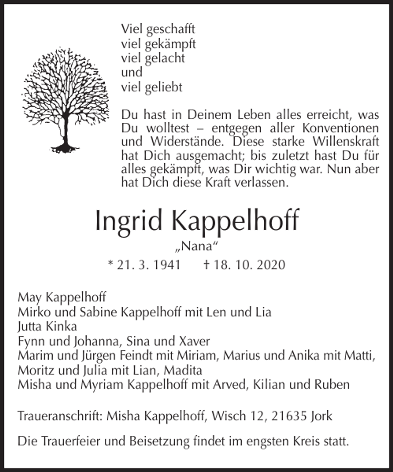 <p>Viel geschafft<br />viel gekämpft<br />viel gelacht<br />und<br />viel geliebt</p><p>Du hast in Deinem Leben alles erreicht, was<br />Du wolltest - entgegen aller Konventionen<br />und Widerstände. Diese starke Willenskraft<br />hat Dich ausgemacht; bis zuletzt hast Du für<br />alles gekämpft, was Dir wichtig war. Nun aber<br />hat Dich diese Kraft verlassen.<br />Ingrid Kappelhoff<br />„Nana“<br />* 21. 3. 1941 † 18. 10. 2020<br />May Kappelhoff<br />Mirko und Sabine Kappelhoff mit Len und Lia<br />Jutta Kinka<br />Fynn und Johanna, Sina und Xaver<br />Marim und Jürgen Feindt mit Miriam, Marius und Anika mit Matti,<br />Moritz und Julia mit Lian, Madita<br />Misha und Myriam Kappelhoff mit Arved, Kilian und Ruben<br />Traueranschrift: Misha Kappelhoff, Wisch 12, 21635 Jork</p><p>Die Trauerfeier und Beisetzung findet im engsten Kreis statt.</p>