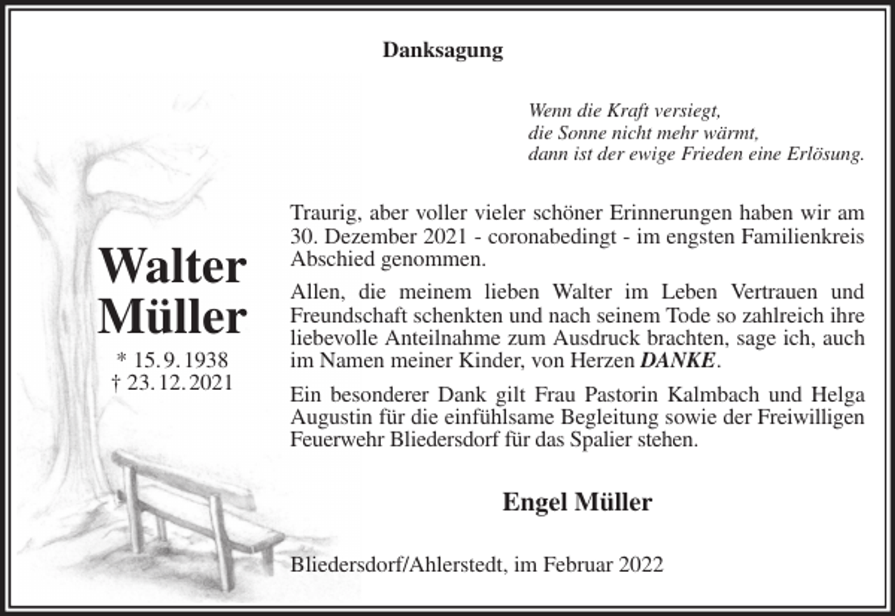 <p>Danksagung<br />Wenn die Kraft versiegt,<br />die Sonne nicht mehr wärmt,<br />dann ist der ewige Frieden eine Erlösung.<br />Traurig, aber voller vieler schöner Erinnerungen haben wir am 30. Dezember 2021 - coronabedingt - im engsten Familienkreis Abschied genommen.<br />Allen, die meinem lieben Walter im Leben Vertrauen und Freundschaft schenkten und nach seinem Tode so zahlreich ihre liebevolle Anteilnahme zum Ausdruck brachten, sage ich, auch im Namen meiner Kinder, von Herzen DANKE.<br />Ein besonderer Dank gilt Frau Pastorin Kalmbach und Helga Augustin für die einfühlsame Begleitung sowie der Freiwilligen Feuerwehr Bliedersdorf für das Spalier stehen.<br />Engel Müller<br />Bliedersdorf/Ahlerstedt, im Februar 2022</p>
<p>Walter<br />Müller<br />* 15. 9. 1938<br />† 23. 12. 2021</p>