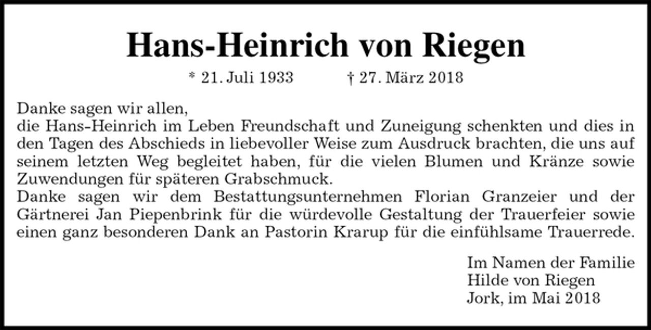 <p>Hans-Heinrich von Riegen<br />* 21. Juli 1933 † 27. März 2018<br />Danke sagen wir allen,<br />die Hans-Heinrich im Leben Freundschaft und Zuneigung schenkten und dies in<br />den Tagen des Abschieds in liebevoller Weise zum Ausdruck brachten, die uns auf<br />seinem letzten Weg begleitet haben, für die vielen Blumen und Kränze sowie<br />Zuwendungen für späteren Grabschmuck.<br />Danke sagen wir dem Bestattungsunternehmen Florian Granzeier und der<br />Gärtnerei Jan Piepenbrink für die würdevolle Gestaltung der Trauerfeier sowie<br />einen ganz besonderen Dank an Pastorin Krarup für die einfühlsame Trauerrede.<br />Im Namen der Familie<br />Hilde von Riegen<br />Jork, im Mai 2018</p>