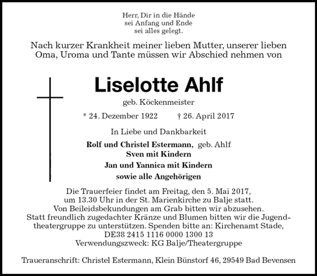 <p>Herr, Dir in die Hände<br />sei Anfang und Ende<br />sei alles gelegt.<br />Nach kurzer Krankheit meiner lieben Mutter, unserer lieben Oma, Uroma und Tante müssen wir Abschied nehmen von</p><p>Liselotte Ahlf<br />geb. Köckenmeister<br />* 24. Dezember 1922 † 26. April 2017<br />In Liebe und Dankbarkeit<br />Rolf und Christel Estermann, geb. Ahlf<br />Sven mit Kindern<br />Jan und Yannica mit Kindern<br />sowie alle Angehörigen<br />Die Trauerfeier findet am Freitag, den 5. Mai 2017,<br />um 13.30 Uhr in der St. Marienkirche zu Balje statt.<br />Von Beileidsbekundungen am Grab bitten wir abzusehen.<br />Statt freundlich zugedachter Kränze und Blumen bitten wir die Jugend-<br />theatergruppe zu unterstützen. Spenden bitte an: Kirchenamt Stade,<br />DE38 2415 1116 0000 1300 13<br />Verwendungszweck: KG Balje/Theatergruppe</p><p>Traueranschrift: Christel Estermann, Klein Bünstorf 46, 29549 Bad Bevensen</p>