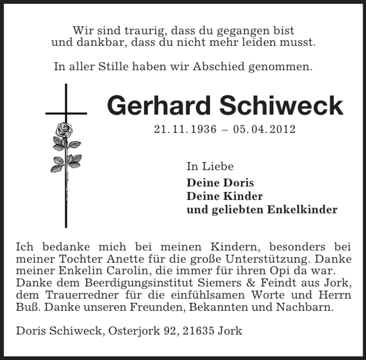 <p>Wir sind traurig, dass du gegangen bist<br />und dankbar, dass du nicht mehr leiden musst.<br />In aller Stille haben wir Abschied genommen.</p><p>Gerhard Schiweck<br />21. 11. 1936 – 05. 04. 2012<br />In Liebe<br />Deine Doris<br />Deine Kinder<br />und geliebten Enkelkinder<br />Ich bedanke mich bei meinen Kindern, besonders bei<br />meiner Tochter Anette für die große Unterstützung. Danke<br />meiner Enkelin Carolin, die immer für ihren Opi da war.<br />Danke dem Beerdigungsinstitut Siemers &amp; Feindt aus Jork,<br />dem Trauerredner für die einfühlsamen Worte und Herrn<br />Buß. Danke unseren Freunden, Bekannten und Nachbarn.<br />Doris Schiweck, Osterjork 92, 21635 Jork</p>