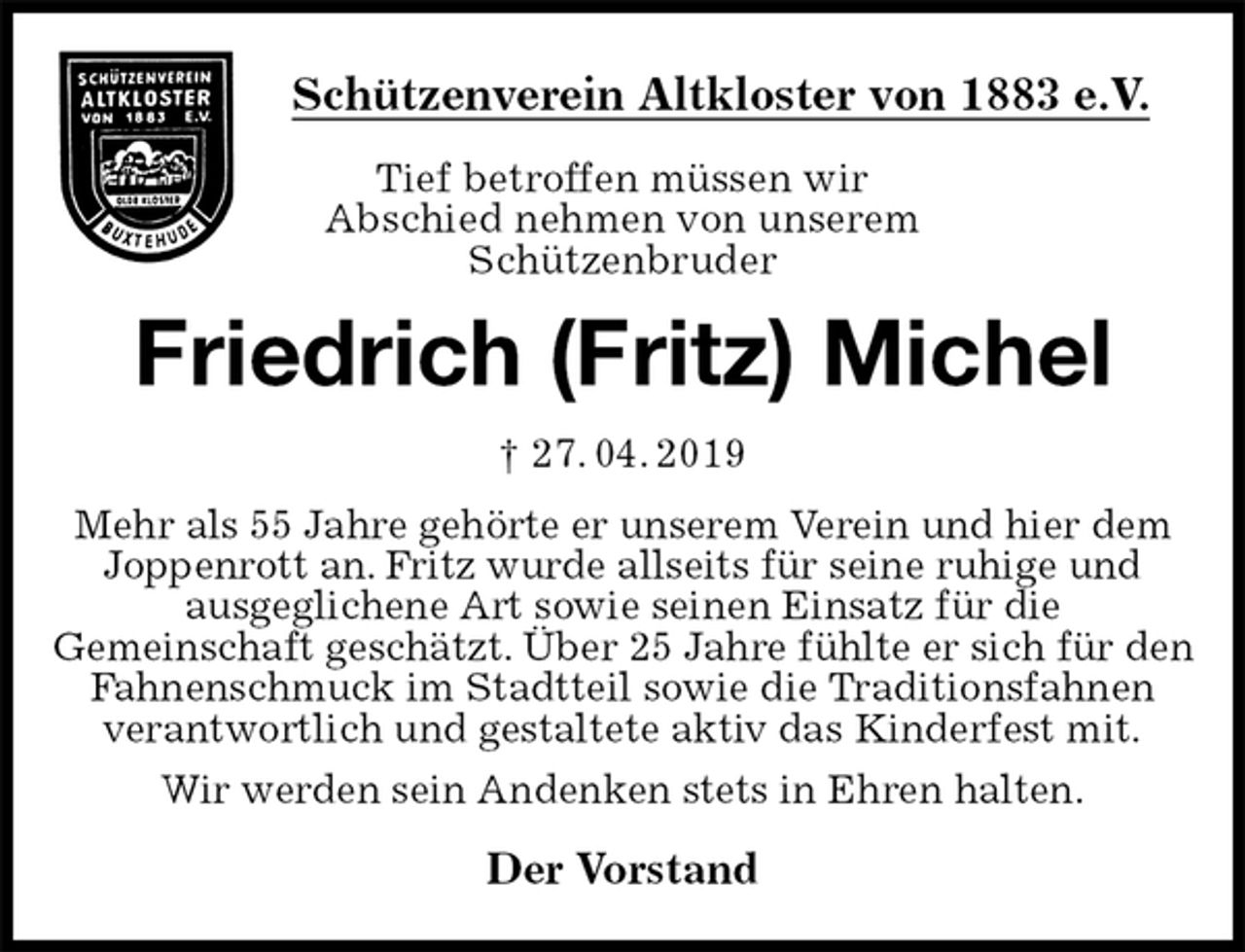 <p>Schützenverein Altkloster von 1883 e.V.<br />Tief betroffen müssen wir<br />Abschied nehmen von unserem<br />Schützenbruder<br />Friedrich (Fritz) Michel<br />† 27. 04. 2019<br />Der Vorstand<br />Mehr als 55 Jahre gehörte er unserem Verein und hier dem Joppenrott an. Fritz wurde allseits für seine ruhige und<br />ausgeglichene Art sowie seinen Einsatz für die<br />Gemeinschaft geschätzt. Über 25 Jahre fühlte er sich für den Fahnenschmuck im Stadtteil sowie die Traditionsfahnen<br />verantwortlich und gestaltete aktiv das Kinderfest mit.<br />Wir werden sein Andenken stets in Ehren halten.</p>