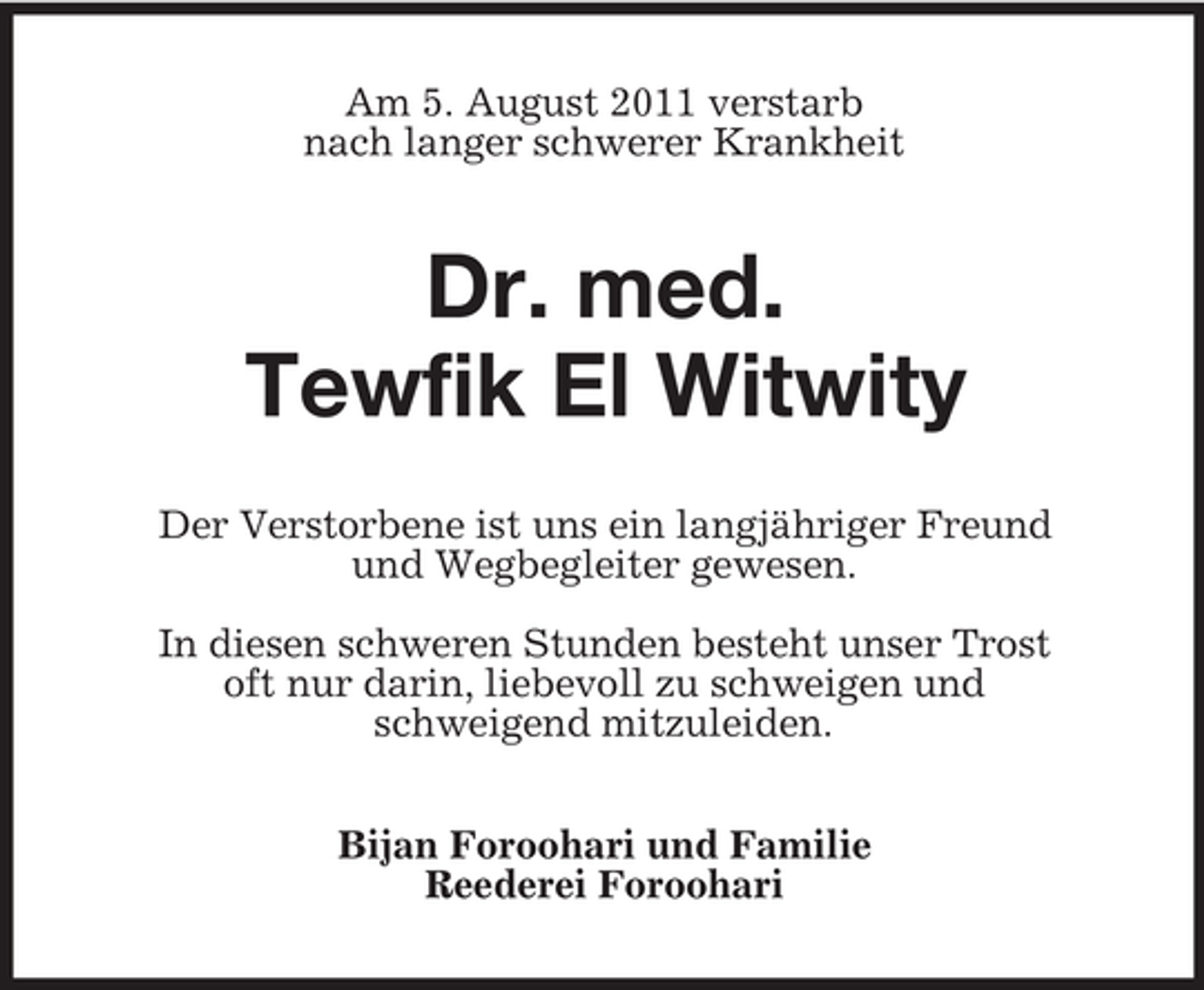 <p>Am 5. August 2011 verstarb<br />nach langer schwerer Krankheit</p><p>Dr. med.<br />Tewfik El Witwity<br />Der Verstorbene ist uns ein langjähriger Freund<br />und Wegbegleiter gewesen.<br />In diesen schweren Stunden besteht unser Trost<br />oft nur darin, liebevoll zu schweigen und<br />schweigend mitzuleiden.<br />Bijan Foroohari und Familie<br />Reederei Foroohari</p>