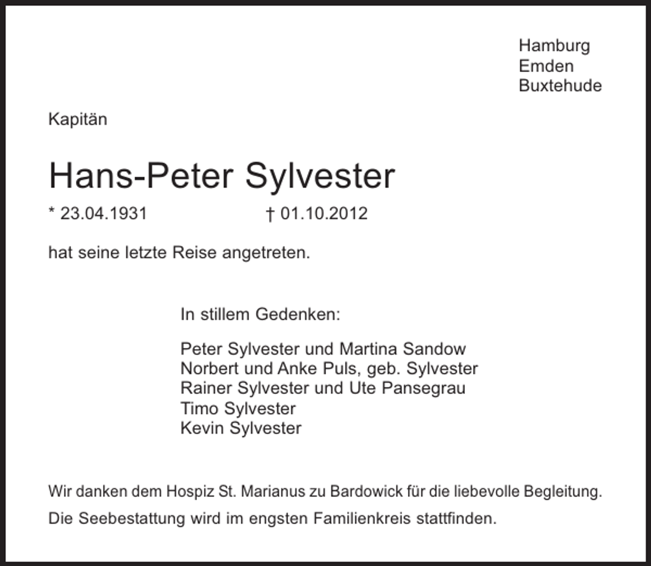 <p>Hamburg<br />Emden<br />Buxtehude<br />Kapitän</p><p>Hans-Peter Sylvester<br />* 23.04.1931</p><p>† 01.10.2012</p><p>hat seine letzte Reise angetreten.</p><p>In stillem Gedenken:<br />Peter Sylvester und Martina Sandow<br />Norbert und Anke Puls, geb. Sylvester<br />Rainer Sylvester und Ute Pansegrau<br />Timo Sylvester<br />Kevin Sylvester</p><p>Wir danken dem Hospiz St. Marianus zu Bardowick für die liebevolle Begleitung.<br />Die Seebestattung wird im engsten Familienkreis stattfinden.</p>