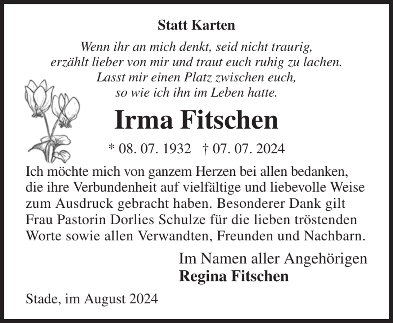 <p>Statt Karten<br />Wenn ihr an mich denkt, seid nicht traurig,<br />erzählt lieber von mir und traut euch ruhig zu lachen.<br />Lasst mir einen Platz zwischen euch,<br />so wie ich ihn im Leben hatte.<br />Irma Fitschen<br />* 08. 07. 1932 † 07. 07. 2024<br />Ich möchte mich von ganzem Herzen bei allen bedanken, die ihre Verbundenheit auf vielfältige und liebevolle Weise zum Ausdruck gebracht haben. Besonderer Dank gilt Frau Pastorin Dorlies Schulze für die lieben tröstenden Worte sowie allen Verwandten, Freunden und Nachbarn.<br />Im Namen aller Angehörigen<br />Regina Fitschen<br />Stade, im August 2024</p>