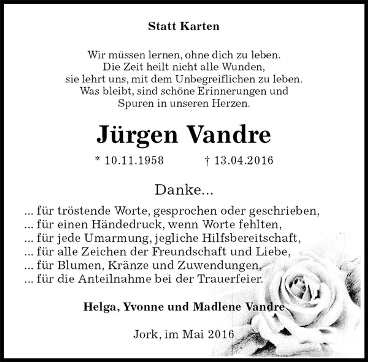 <p>Statt Karten<br />Wir müssen lernen, ohne dich zu leben.<br />Die Zeit heilt nicht alle Wunden,<br />sie lehrt uns, mit dem Unbegreiflichen zu leben.<br />Was bleibt, sind schöne Erinnerungen und<br />Spuren in unseren Herzen.<br />Jürgen Vandre<br />* 10.11.1958 † 13.04.2016<br />Danke...<br />... für tröstende Worte, gesprochen oder geschrieben,<br />... für einen Händedruck, wenn Worte fehlten,<br />... für jede Umarmung, jegliche Hilfsbereitschaft,<br />... für alle Zeichen der Freundschaft und Liebe,<br />... für Blumen, Kränze und Zuwendungen,<br />... für die Anteilnahme bei der Trauerfeier.<br />Helga, Yvonne und Madlene Vandre<br />Jork, im Mai 2016</p>