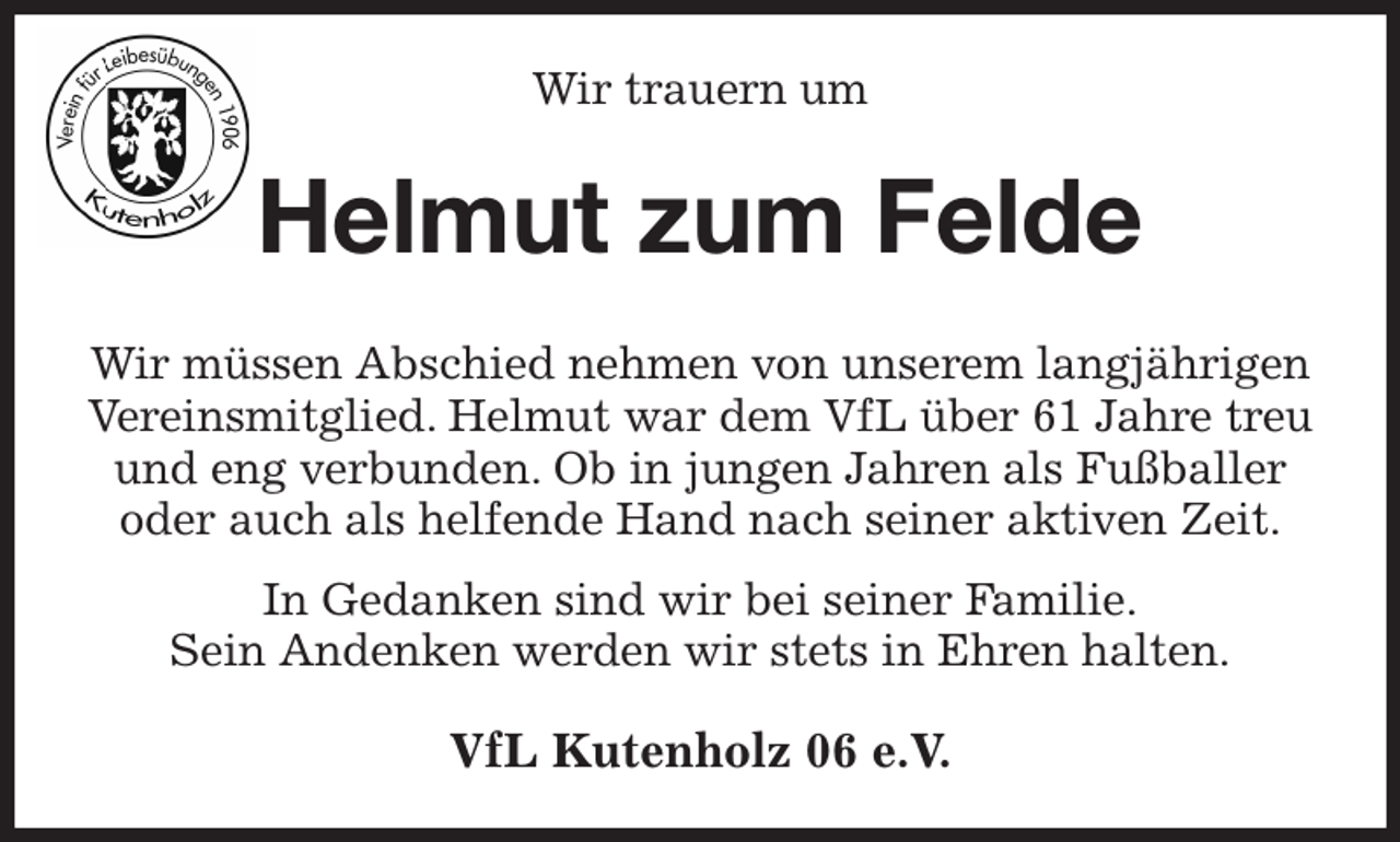 <p>Wir trauern um<br />Helmut zum Felde<br />Wir müssen Abschied nehmen von unserem langjährigen Vereinsmitglied. Helmut war dem VfL über 61 Jahre treu und eng verbunden. Ob in jungen Jahren als Fußballer oder auch als helfende Hand nach seiner aktiven Zeit.<br />In Gedanken sind wir bei seiner Familie.<br />Sein Andenken werden wir stets in Ehren halten.<br />VfL Kutenholz 06 e.V.</p>