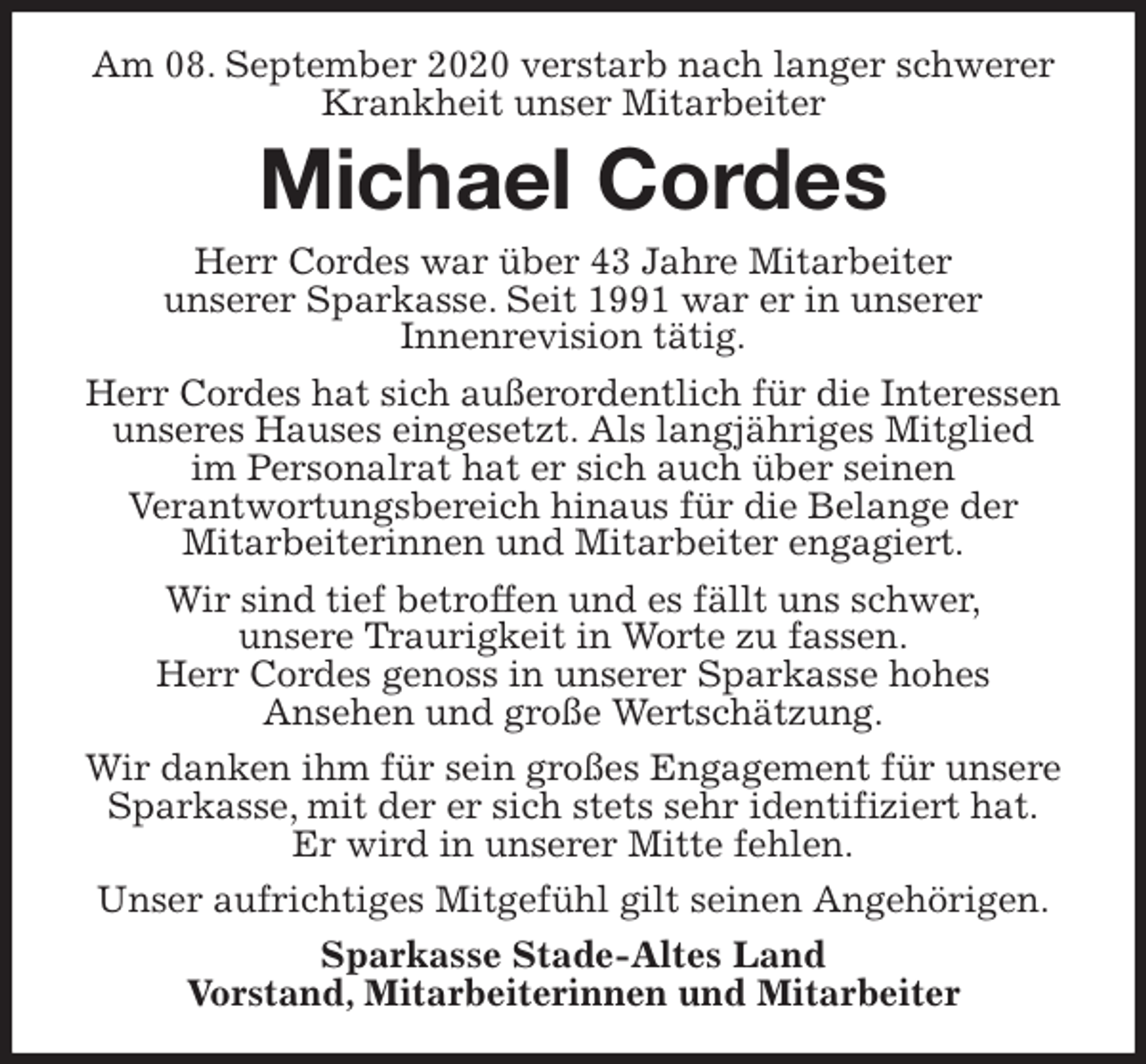 <p>Am 08. September 2020 verstarb nach langer schwerer Krankheit unser Mitarbeiter<br />Michael Cordes<br />Herr Cordes war über 43 Jahre Mitarbeiter<br />unserer Sparkasse. Seit 1991 war er in unserer<br />Innenrevision tätig.<br />Herr Cordes hat sich außerordentlich für die Interessen unseres Hauses eingesetzt. Als langjähriges Mitglied<br />im Personalrat hat er sich auch über seinen<br />Verantwortungsbereich hinaus für die Belange der<br />Mitarbeiterinnen und Mitarbeiter engagiert.<br />Wir sind tief betroffen und es fällt uns schwer,<br />unsere Traurigkeit in Worte zu fassen.<br />Herr Cordes genoss in unserer Sparkasse hohes<br />Ansehen und große Wertschätzung.<br />Wir danken ihm für sein großes Engagement für unsere Sparkasse, mit der er sich stets sehr identifiziert hat.<br />Er wird in unserer Mitte fehlen.<br />Unser aufrichtiges Mitgefühl gilt seinen Angehörigen.<br />Sparkasse Stade-Altes Land<br />Vorstand, Mitarbeiterinnen und Mitarbeiter</p>