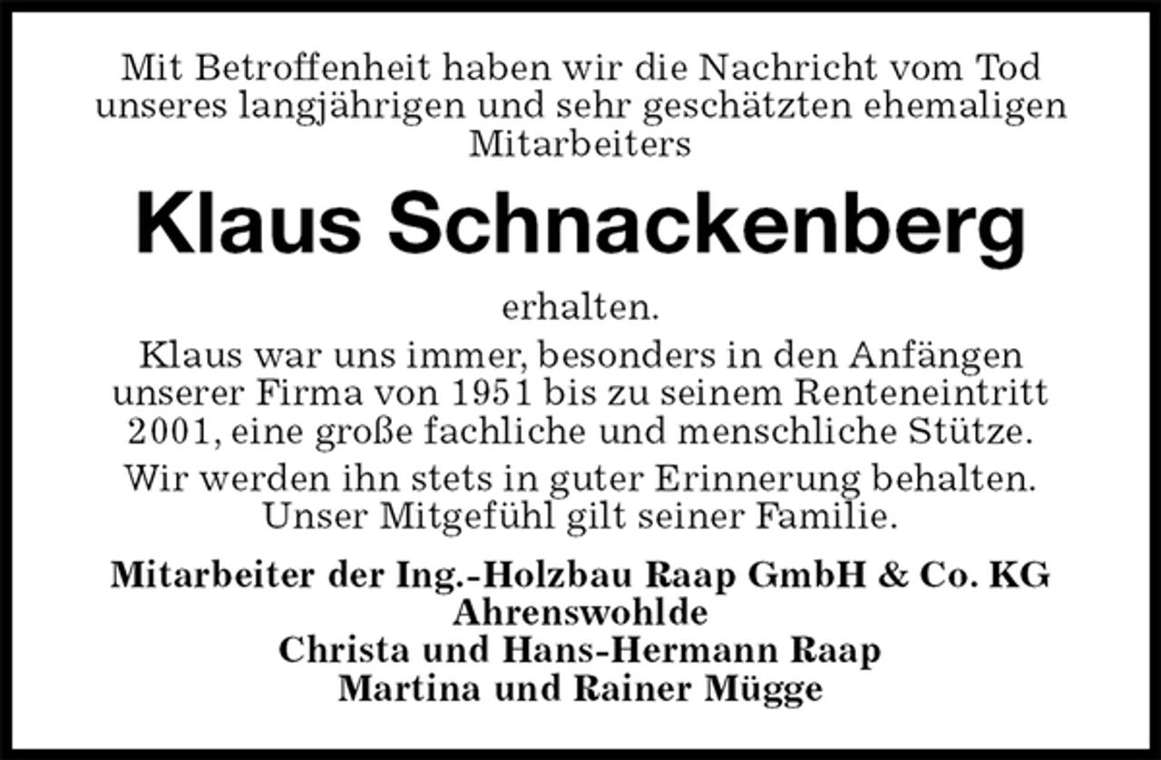 <p>Mit Betroffenheit haben wir die Nachricht vom Tod<br />unseres langjährigen und sehr geschätzten ehemaligen Mitarbeiters<br />Klaus Schnackenberg<br />erhalten.<br />Klaus war uns immer, besonders in den Anfängen<br />unserer Firma von 1951 bis zu seinem Renteneintritt 2001, eine große fachliche und menschliche Stütze.<br />Wir werden ihn stets in guter Erinnerung behalten.<br />Unser Mitgefühl gilt seiner Familie.<br />Mitarbeiter der Ing.-Holzbau Raap GmbH &amp; Co. KG<br />Ahrenswohlde<br />Christa und Hans-Hermann Raap<br />Martina und Rainer Mügge</p>
