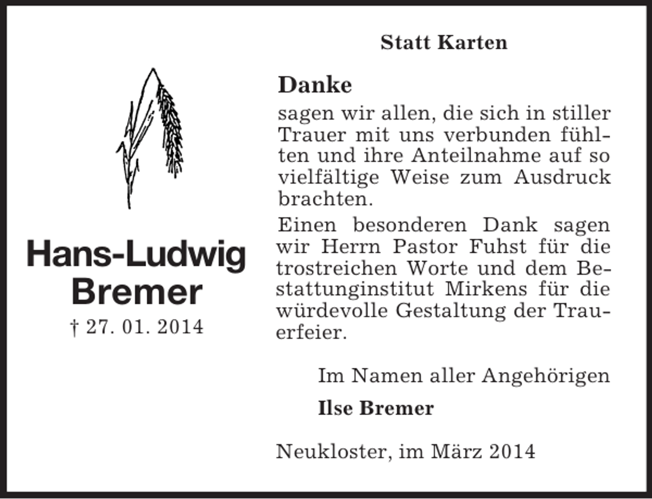 <p>Hans-Ludwig<br />Bremer<br />† 27. 01. 2014<br />Statt Karten<br />Danke<br />sagen wir allen, die sich in stiller Trauer mit uns verbunden fühlten und ihre Anteilnahme auf so vielfältige Weise zum Ausdruck brachten.<br />Einen besonderen Dank sagen wir Herrn Pastor Fuhst für die trostreichen Worte und dem Bestattunginstitut Mirkens für die würdevolle Gestaltung der Trauerfeier.<br />Im Namen aller Angehörigen<br />Ilse Bremer<br />Neukloster, im März 2014</p>