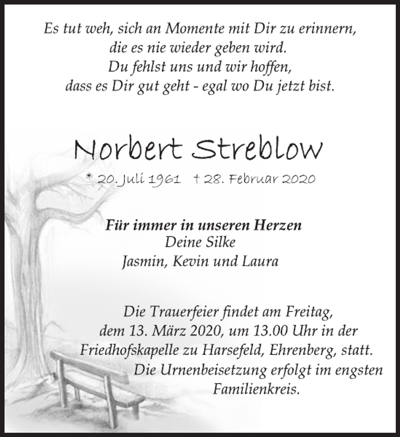 <p>Es tut weh, sich an Momente mit Dir zu erinnern,<br />die es nie wieder geben wird.<br />Du fehlst uns und wir hoffen,<br />dass es Dir gut geht - egal wo Du jetzt bist.<br />Norbert Streblow<br />* 20. Juli 1961 † 28. Februar 2020<br />Für immer in unseren Herzen<br />Deine Silke<br />Jasmin, Kevin und Laura<br />Die Trauerfeier findet am Freitag,<br />dem 13. März 2020, um 13.00 Uhr in der<br />Friedhofskapelle zu Harsefeld, Ehrenberg, statt.<br />Die Urnenbeisetzung erfolgt im engsten<br />Familienkreis.</p>
