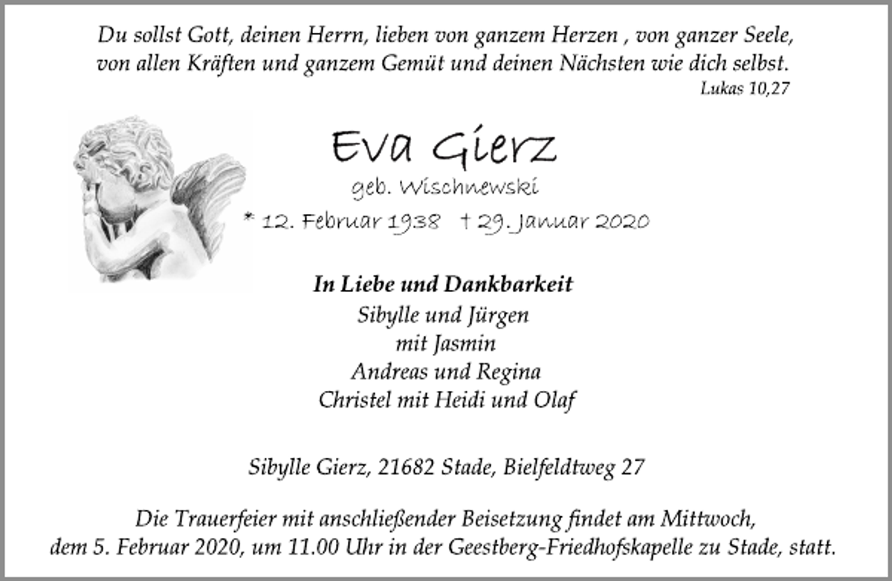 <p>Du sollst Gott, deinen Herrn, lieben von ganzem Herzen , von ganzer Seele, von allen Kräften und ganzem Gemüt und deinen Nächsten wie dich selbst.<br />Lukas 10,27<br />Eva Gierz<br />geb. Wischnewski<br />* 12. Februar 1938 † 29. Januar 2020<br />In Liebe und Dankbarkeit<br />Sibylle und Jürgen<br />mit Jasmin<br />Andreas und Regina<br />Christel mit Heidi und Olaf<br />Sibylle Gierz, 21682 Stade, Bielfeldtweg 27<br />Die Trauerfeier mit anschließender Beisetzung findet am Mittwoch,<br />dem 5. Februar 2020, um 11.00 Uhr in der Geestberg-Friedhofskapelle zu Stade, statt.</p>