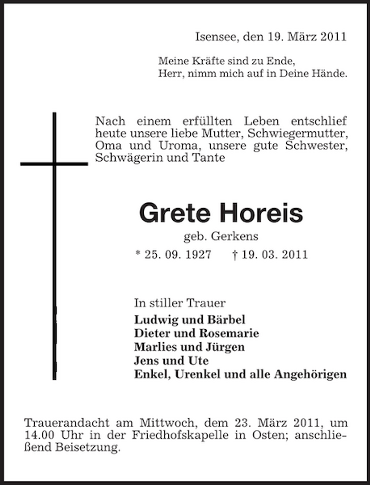 <p>Isensee, den 19. März 2011<br />Meine Kräfte sind zu Ende, Herr, nimm mich auf in Deine Hände.</p><p>Nach einem erfüllten Leben entschlief heute unsere liebe Mutter, Schwiegermutter, Oma und Uroma, unsere gute Schwester, Schwägerin und Tante</p><p>Grete Horeis<br />geb. Gerkens * 25. 09. 1927 † 19. 03. 2011</p><p>In stiller Trauer Ludwig und Bärbel Dieter und Rosemarie Marlies und Jürgen Jens und Ute Enkel, Urenkel und alle Angehörigen</p><p>Trauerandacht am Mittwoch, dem 23. März 2011, um 14.00 Uhr in der Friedhofskapelle in Osten; anschließend Beisetzung.</p>