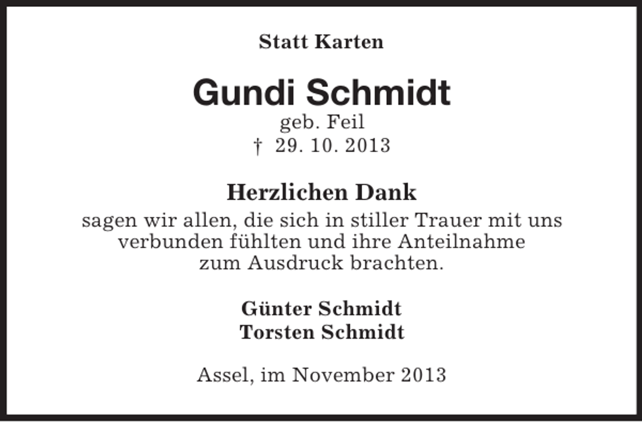 <p>Statt Karten</p><p>Gundi Schmidt<br />geb. Feil<br />† 29. 10. 2013</p><p>Herzlichen Dank<br />sagen wir allen, die sich in stiller Trauer mit uns<br />verbunden fühlten und ihre Anteilnahme<br />zum Ausdruck brachten.<br />Günter Schmidt<br />Torsten Schmidt<br />Assel, im November 2013</p>