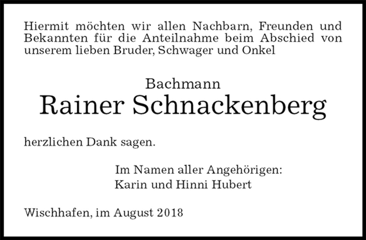 <p>Hiermit möchten wir allen Nachbarn, Freunden und Bekannten für die Anteilnahme beim Abschied von unserem lieben Bruder, Schwager und Onkel<br />Bachmann<br />Rainer Schnackenberg<br />herzlichen Dank sagen.<br />Im Namen aller Angehörigen:<br />Karin und Hinni Hubert<br />Wischhafen, im August 2018</p>