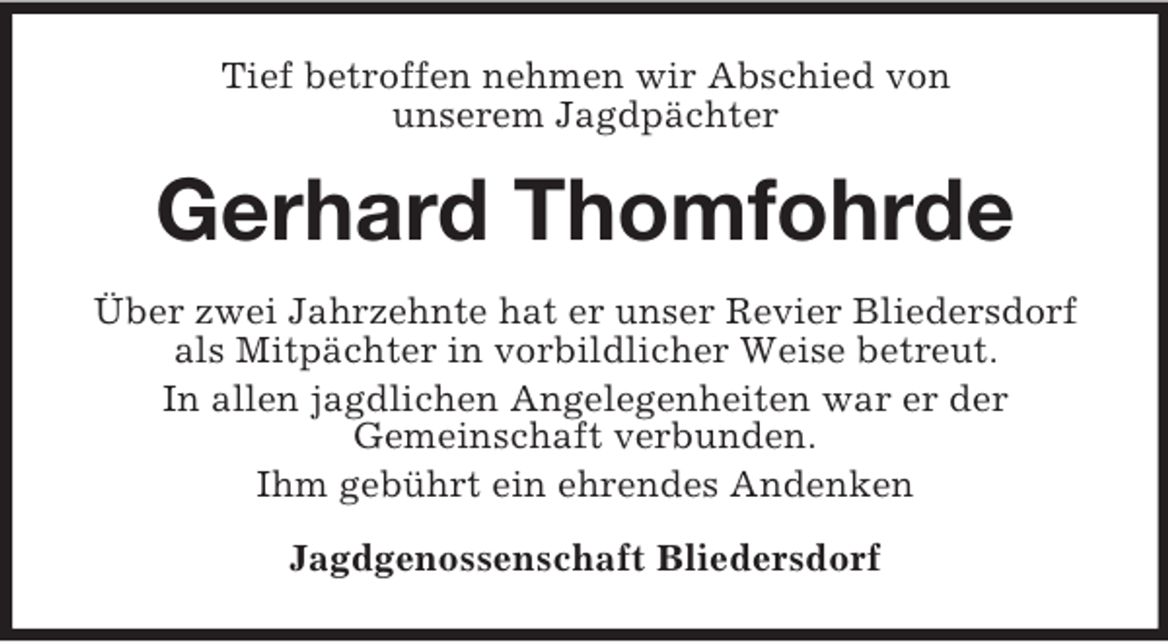 <p>Tief betroffen nehmen wir Abschied von<br />unserem Jagdpächter</p><p>Gerhard Thomfohrde<br />Über zwei Jahrzehnte hat er unser Revier Bliedersdorf<br />als Mitpächter in vorbildlicher Weise betreut.<br />In allen jagdlichen Angelegenheiten war er der<br />Gemeinschaft verbunden.<br />Ihm gebührt ein ehrendes Andenken<br />Jagdgenossenschaft Bliedersdorf</p>