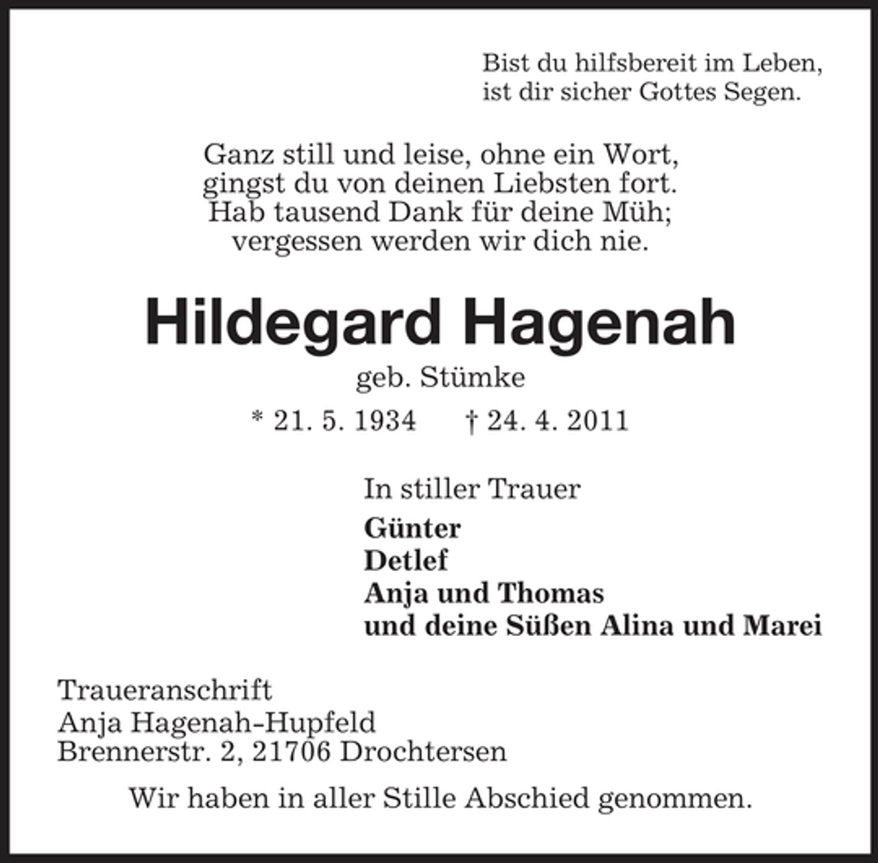 <p>Bist du hilfsbereit im Leben,<br />ist dir sicher Gottes Segen.<br />Ganz still und leise, ohne ein Wort,<br />gingst du von deinen Liebsten fort.<br />Hab tausend Dank für deine Müh;<br />vergessen werden wir dich nie.<br />Hildegard Hagenah<br />geb. Stümke<br />* 21. 5. 1934 † 24. 4. 2011<br />In stiller Trauer<br />Günter<br />Detlef<br />Anja und Thomas<br />und deine Süßen Alina und Marei<br />Traueranschrift<br />Anja Hagenah-Hupfeld<br />Brennerstr. 2, 21706 Drochtersen<br />Wir haben in aller Stille Abschied genommen.</p>