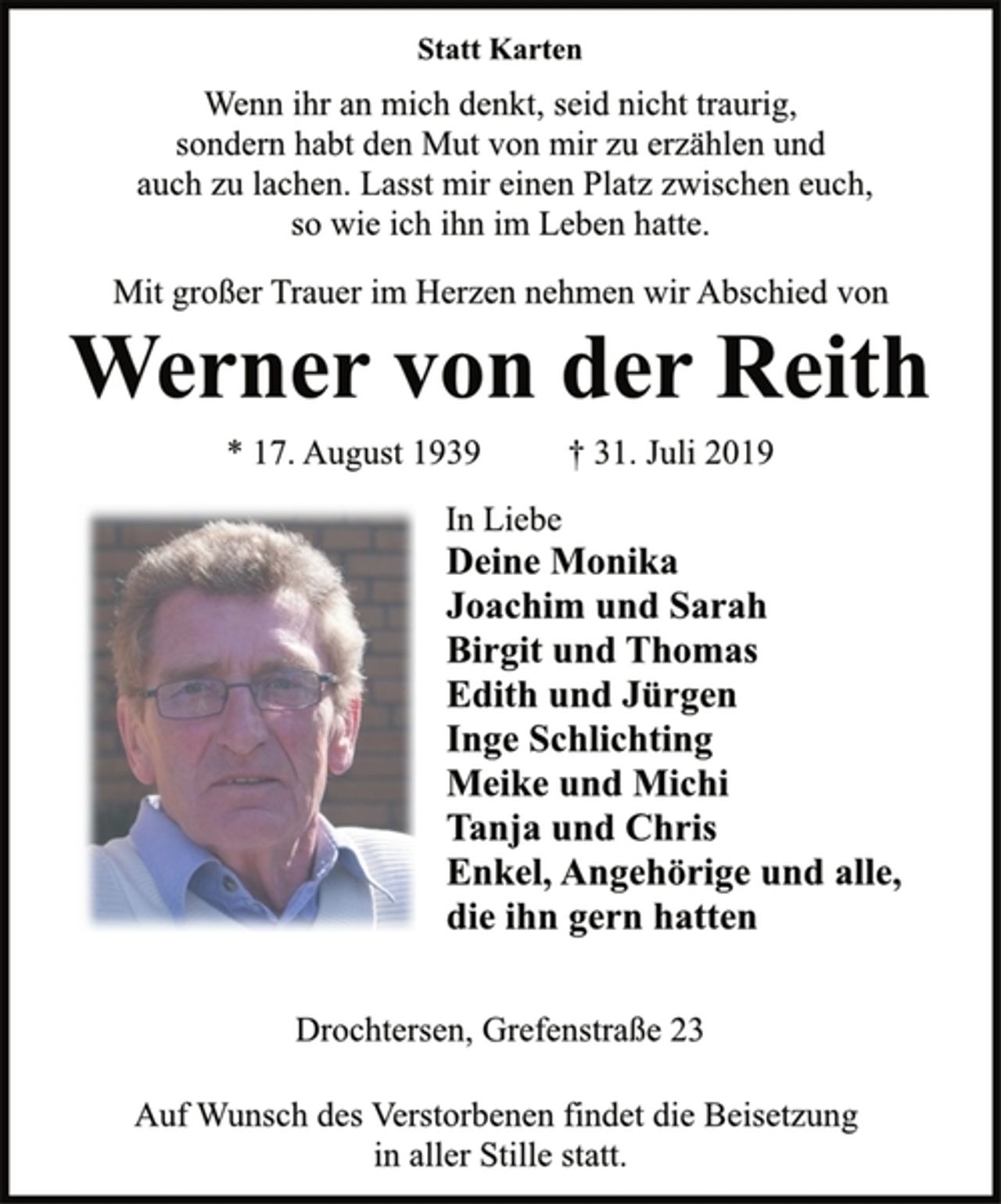<p>Statt Karten<br />Wenn ihr an mich denkt, seid nicht traurig,<br />sondern habt den Mut von mir zu erzählen und<br />auch zu lachen. Lasst mir einen Platz zwischen euch,<br />so wie ich ihn im Leben hatte.<br />Mit großer Trauer im Herzen nehmen wir Abschied von<br />Werner von der Reith<br />* 17. August 1939 † 31. Juli 2019<br />Deine Monika<br />Joachim und Sarah<br />Birgit und Thomas<br />Edith und Jürgen<br />Inge Schlichting<br />Meike und Michi<br />Tanja und Chris<br />Enkel, Angehörige und alle,<br />die ihn gern hatten<br />In Liebe<br />Drochtersen, Grefenstraße 23<br />Auf Wunsch des Verstorbenen findet die Beisetzung<br />in aller Stille statt.</p>