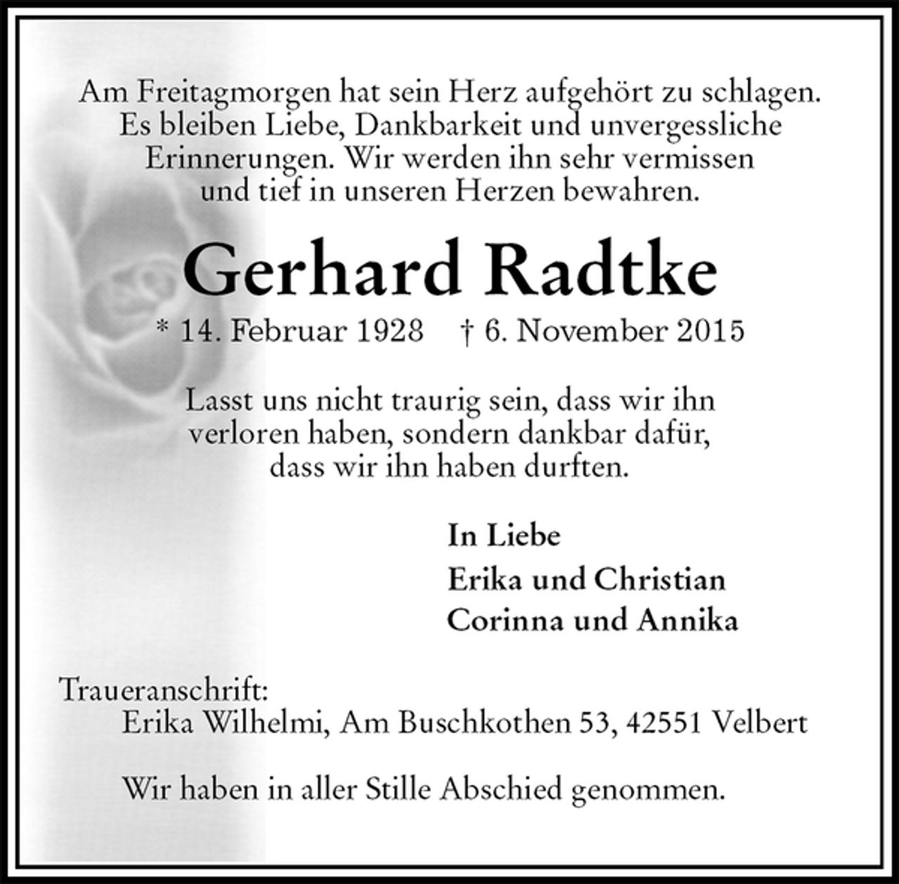 <p>Am Freitagmorgen hat sein Herz aufgehört zu schlagen.<br />Es bleiben Liebe, Dankbarkeit und unvergessliche<br />Erinnerungen. Wir werden ihn sehr vermissen<br />und tief in unseren Herzen bewahren.<br />Gerhard Radtke<br />* 14. Februar 1928 † 6. November 2015<br />Lasst uns nicht traurig sein, dass wir ihn<br />verloren haben, sondern dankbar dafür,<br />dass wir ihn haben durften.<br />In Liebe<br />Erika und Christian<br />Corinna und Annika<br />Traueranschrift:<br />Erika Wilhelmi, Am Buschkothen 53, 42551 Velbert</p><p>Wir haben in aller Stille Abschied genommen.</p>