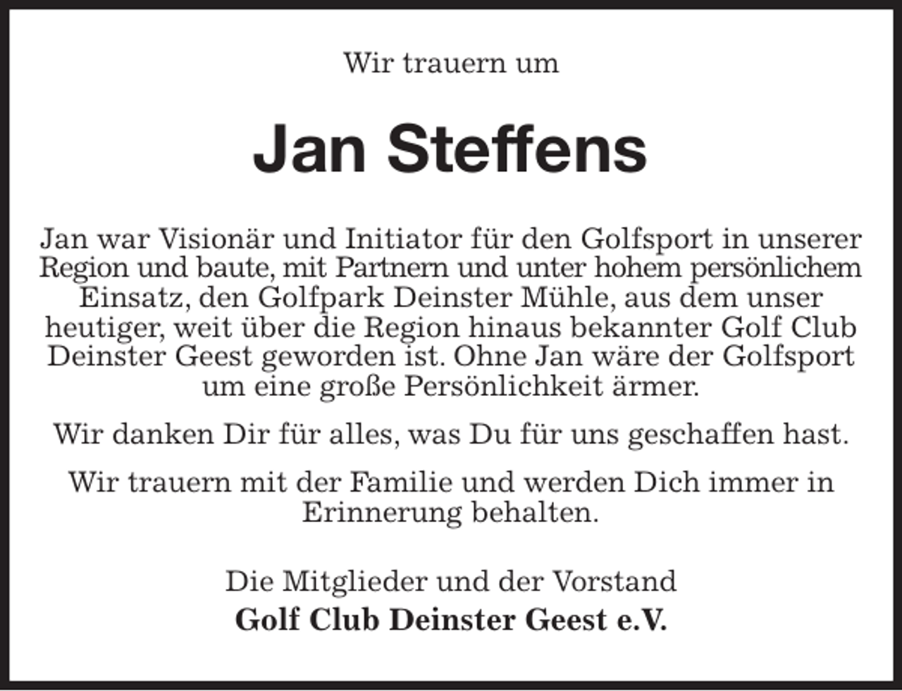 <p>Wir trauern um<br />Jan Steffens<br />Jan war Visionär und Initiator für den Golfsport in unserer Region und baute, mit Partnern und unter hohem persönlichem<br />Einsatz, den Golfpark Deinster Mühle, aus dem unser<br />heutiger, weit über die Region hinaus bekannter Golf Club Deinster Geest geworden ist. Ohne Jan wäre der Golfsport um eine große Persönlichkeit ärmer.<br />Wir danken Dir für alles, was Du für uns geschaffen hast.<br />Wir trauern mit der Familie und werden Dich immer in<br />Erinnerung behalten.<br />Die Mitglieder und der Vorstand<br />Golf Club Deinster Geest e.V.</p>