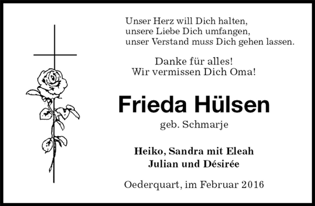 <p>Unser Herz will Dich halten,<br />unsere Liebe Dich umfangen,<br />unser Verstand muss Dich gehen lassen.</p>
<p>Danke für alles!<br />Wir vermissen Dich Oma!<br />Frieda Hülsen<br />geb. Schmarje<br />Heiko, Sandra mit Eleah<br />Julian und Désirée</p>
<p>Oederquart, im Februar 2016</p>