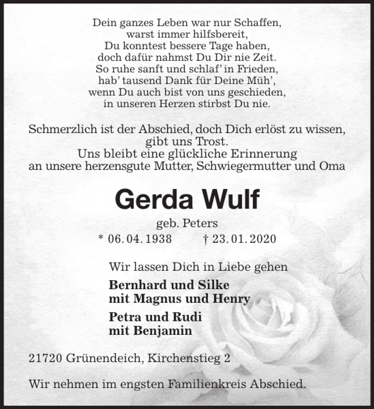<p>Dein ganzes Leben war nur Schaffen,<br />warst immer hilfsbereit,<br />Du konntest bessere Tage haben,<br />doch dafür nahmst Du Dir nie Zeit.<br />So ruhe sanft und schlaf’ in Frieden,<br />hab’ tausend Dank für Deine Müh’,<br />wenn Du auch bist von uns geschieden,<br />in unseren Herzen stirbst Du nie.<br />Schmerzlich ist der Abschied, doch Dich erlöst zu wissen,<br />gibt uns Trost.<br />Uns bleibt eine glückliche Erinnerung<br />an unsere herzensgute Mutter, Schwiegermutter und Oma<br />Gerda Wulf<br />geb. Peters<br />* 06. 04. 1938 † 23. 01. 2020<br />Wir lassen Dich in Liebe gehen<br />Bernhard und Silke<br />mit Magnus und Henry<br />Petra und Rudi<br />mit Benjamin<br />21720 Grünendeich, Kirchenstieg 2</p>
<p>Wir nehmen im engsten Familienkreis Abschied.</p>