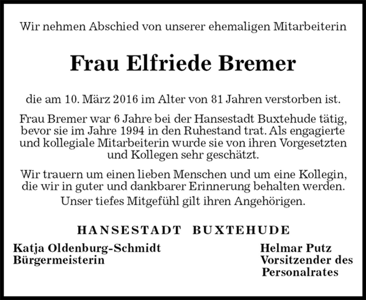 <p>Wir nehmen Abschied von unserer ehemaligen Mitarbeiterin<br />Frau Elfriede Bremer<br />H A N S E S T A D T B U X T E H U D E<br />Katja Oldenburg-Schmidt Helmar Putz<br />Bürgermeisterin Vorsitzender des<br />Personalrates<br />die am 10. März 2016 im Alter von 81 Jahren verstorben ist.<br />Frau Bremer war 6 Jahre bei der Hansestadt Buxtehude tätig, bevor sie im Jahre 1994 in den Ruhestand trat. Als engagierte und kollegiale Mitarbeiterin wurde sie von ihren Vorgesetzten und Kollegen sehr geschätzt.<br />Wir trauern um einen lieben Menschen und um eine Kollegin, die wir in guter und dankbarer Erinnerung behalten werden. Unser tiefes Mitgefühl gilt ihren Angehörigen.</p>