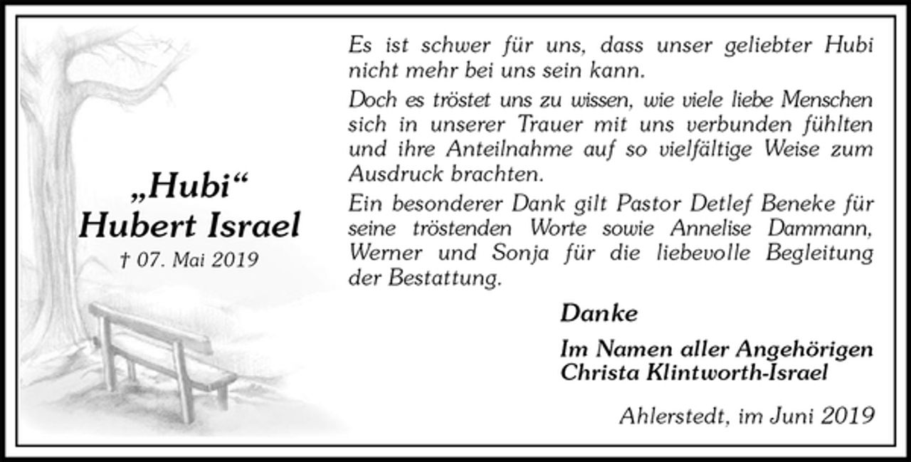 <p>Es ist schwer für uns, dass unser geliebter Hubi<br />nicht mehr bei uns sein kann.<br />Doch es tröstet uns zu wissen, wie viele liebe Menschen<br />sich in unserer Trauer mit uns verbunden fühlten<br />und ihre Anteilnahme auf so vielfältige Weise zum<br />Ausdruck brachten.<br />Ein besonderer Dank gilt Pastor Detlef Beneke für<br />seine tröstenden Worte sowie Annelise Dammann,<br />Werner und Sonja für die liebevolle Begleitung<br />der Bestattung.<br />Danke<br />Im Namen aller Angehörigen<br />Christa Klintworth-Israel<br />Ahlerstedt, im Juni 2019</p><p>„Hubi“<br />Hubert Israel<br />† 07. Mai 2019</p>