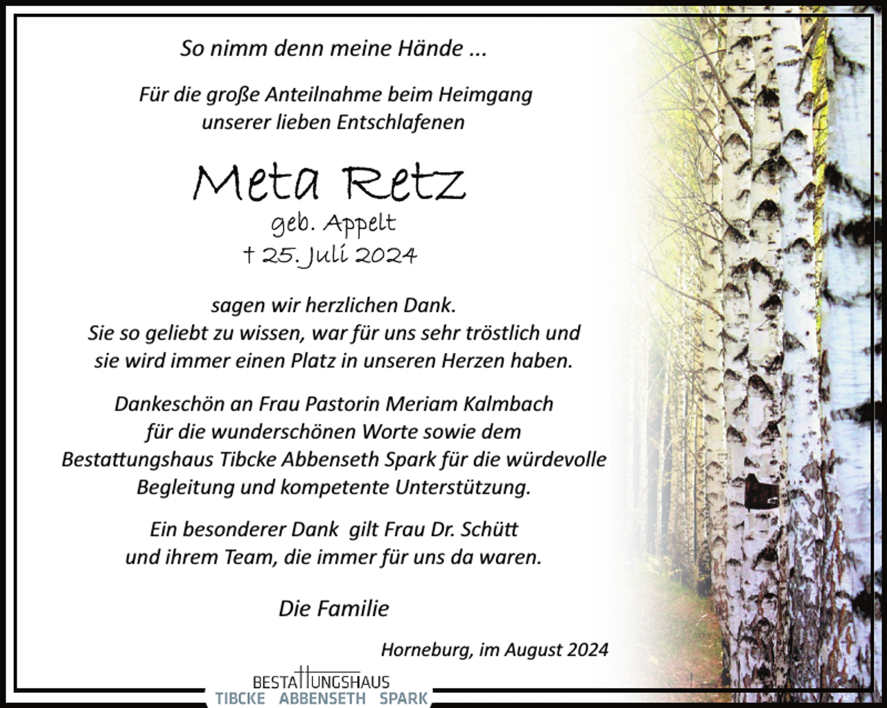 <p>So nimm denn meine Hände ...<br />Für die große Anteilnahme beim Heimgang<br />unserer lieben Entschlafenen</p>
<p>sagen wir herzlichen Dank.<br />Sie so geliebt zu wissen, war für uns sehr tröstlich und<br />sie wird immer einen Platz in unseren Herzen haben.<br />Dankeschön an Frau Pastorin Meriam Kalmbach<br />für die wunderschönen Worte sowie dem<br />Besta�ungshaus Tibcke Abbenseth Spark für die würdevolle<br />Begleitung und kompetente Unterstützung.<br />Ein besonderer Dank gilt Frau Dr. Schü�<br />und ihrem Team, die immer für uns da waren.</p>
<p>Die Familie<br />Horneburg, im August 2024</p>