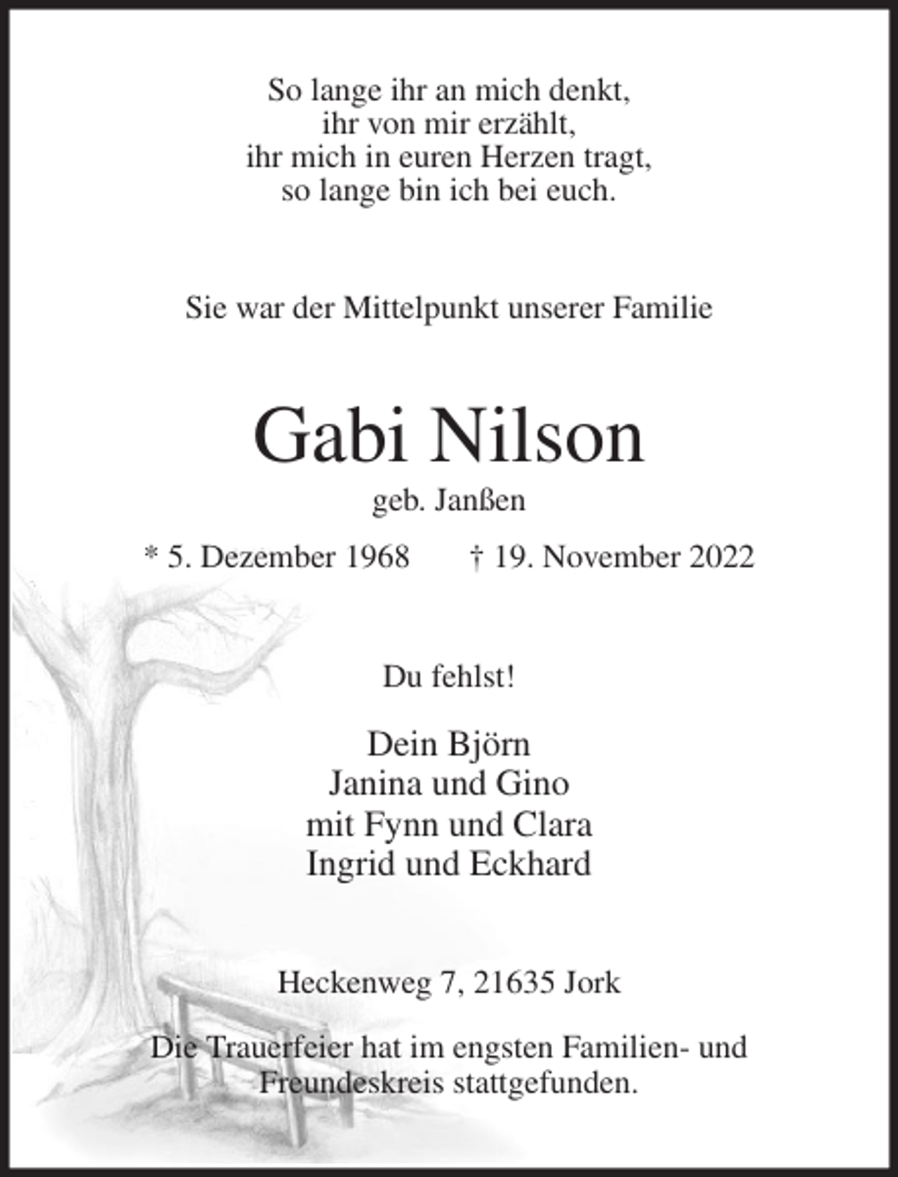<p>So lange ihr an mich denkt,<br />ihr von mir erzählt,<br />ihr mich in euren Herzen tragt,<br />so lange bin ich bei euch.<br />Sie war der Mittelpunkt unserer Familie<br />Gabi Nilson<br />geb. Janßen<br />* 5. Dezember 1968 † 19. November 2022<br />Du fehlst!</p><p>Dein Björn<br />Janina und Gino<br />mit Fynn und Clara<br />Ingrid und Eckhard<br />Heckenweg 7, 21635 Jork</p><p>Die Trauerfeier hat im engsten Familien- und<br />Freundeskreis stattgefunden.</p>