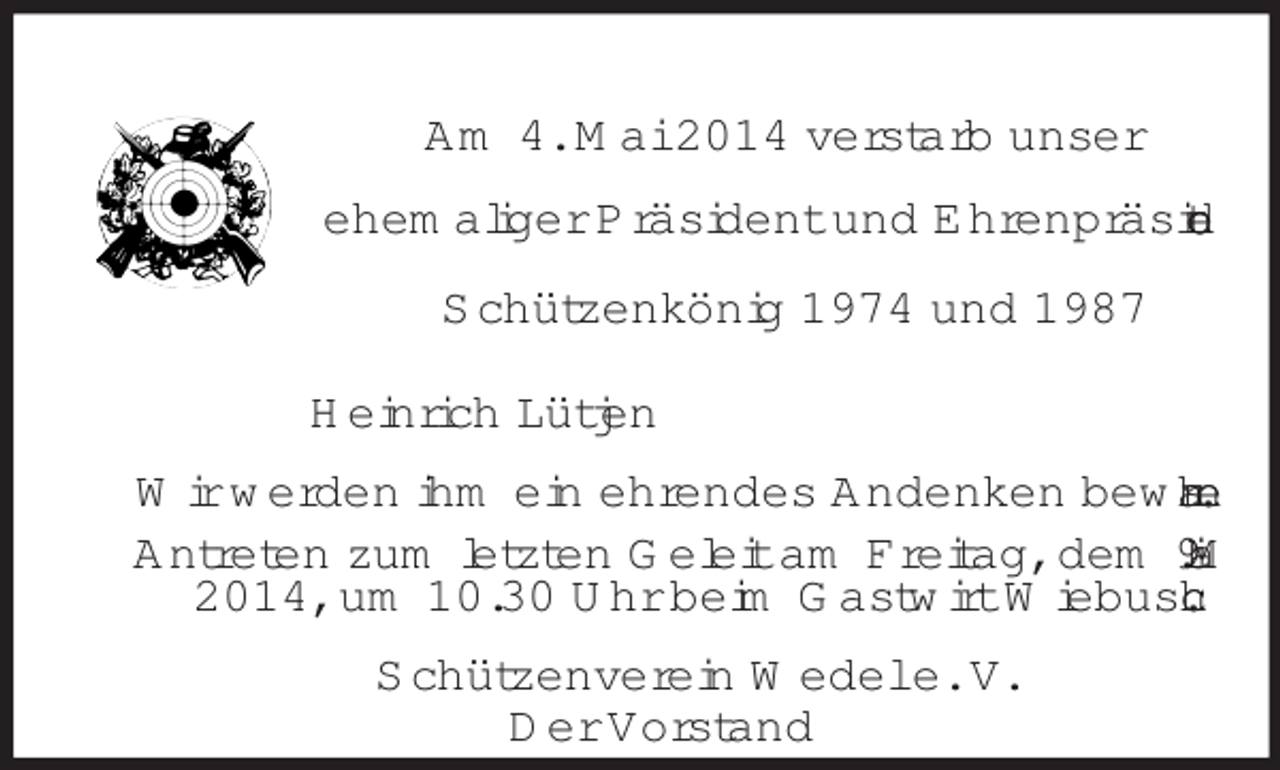<p>Am 4. Mai 2014 verstarb unser<br />ehemaliger Präsident und Ehrenpräsident<br />Schützenkönig 1974 und 1987<br />Heinrich Lütjen<br />Wir werden ihm ein ehrendes Andenken bewahren.<br />Antreten zum letzten Geleit am Freitag, dem 9. Mai 2014, um 10.30 Uhr beim Gastwirt Wiebusch.<br />Schützenverein Wedel e. V.<br />Der Vorstand</p>